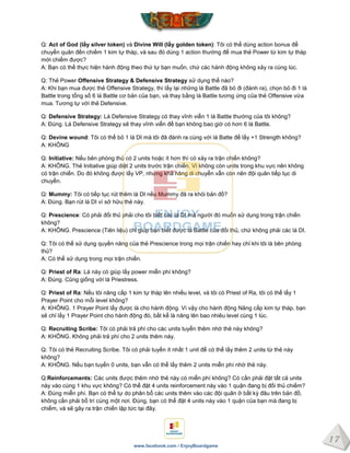 17
www.facebook.com / EnjoyBoardgame
Q: Act of God (lấy silver token) và Divine Will (lấy golden token): Tôi có thể dùng action bonus để
chuyển quân đến chiếm 1 kim tự tháp, và sau đó dùng 1 action thường để mua thẻ Power từ kim tự tháp
mới chiếm được?
A: Bạn có thể thực hiện hành động theo thứ tự bạn muốn, chứ các hành động không xảy ra cùng lúc.
Q: Thẻ Power Offensive Strategy & Defensive Strategy sử dụng thế nào?
A: Khi bạn mua được thẻ Offensive Strategy, thì lấy lại những lá Battle đã bỏ đi (đánh ra), chọn bỏ đi 1 lá
Battle trong tổng số 6 lá Battle cơ bản của bạn, và thay bằng lá Battle tương ứng của thẻ Offensive vừa
mua. Tương tự với thẻ Defensive.
Q: Defensive Strategy: Lá Defensive Strategy có thay vĩnh viễn 1 lá Battle thường của tôi không?
A: Đúng. Lá Defensive Strategy sẽ thay vĩnh viễn để bạn không bao giờ có hơn 6 lá Battle.
Q: Devine wound: Tôi có thể bỏ 1 lá DI mà tôi đã đánh ra cùng với lá Batte để lấy +1 Strength không?
A: KHÔNG
Q: Initiative: Nếu bên phòng thủ có 2 units hoặc ít hơn thì có xảy ra trận chiến không?
A: KHÔNG. Thẻ Initiative giúp diệt 2 units trước trận chiến. Vì không còn units trong khu vực nên không
có trận chiến. Do đó không được lấy VP, nhưng khả năng di chuyển vẫn còn nên đội quân tiếp tục di
chuyển.
Q: Mummy: Tôi có tiếp tục rút thêm lá DI nếu Mummy đã ra khỏi bản đồ?
A: Đúng. Bạn rút lá DI vì sở hữu thẻ này.
Q: Prescience: Có phải đối thủ phải cho tôi biết các lá DI mà người đó muốn sử dụng trong trận chiến
không?
A: KHÔNG. Prescience (Tiên liệu) chỉ giúp bạn biết được lá Battle của đối thủ, chứ không phải các lá DI.
Q: Tôi có thể sử dụng quyền năng của thẻ Prescience trong mọi trận chiến hay chỉ khi tôi là bên phòng
thủ?
A: Có thể sử dụng trong mọi trận chiến.
Q: Priest of Ra: Lá này có giúp lấy power miễn phí không?
A: Đúng. Cũng giống với lá Priestress.
Q: Priest of Ra: Nếu tôi nâng cấp 1 kim tự tháp lên nhiều level, và tôi có Priest of Ra, tôi có thể lấy 1
Prayer Point cho mỗi level không?
A: KHÔNG. 1 Prayer Point lấy được là cho hành động. Vì vậy cho hành động Nâng cấp kim tự tháp, bạn
sẽ chỉ lấy 1 Prayer Point cho hành động đó, bất kể là nâng lên bao nhiêu level cùng 1 lúc.
Q: Recruiting Scribe: Tôi có phải trả phí cho các units tuyển thêm nhờ thẻ này không?
A: KHÔNG. Không phải trả phí cho 2 units thêm này.
Q: Tôi có thẻ Recruiting Scribe. Tôi có phải tuyển ít nhất 1 unit để có thể lấy thêm 2 units từ thẻ này
không?
A: KHÔNG. Nếu bạn tuyển 0 units, bạn vẫn có thể lấy thêm 2 units miễn phí nhờ thẻ này.
Q:Reinforcements: Các units được thêm nhờ thẻ này có miễn phí không? Có cần phải đặt tất cả units
này vào cùng 1 khu vực không? Có thể đặt 4 units reinforcement này vào 1 quận đang bị đối thủ chiếm?
A: Đúng miễn phí. Bạn có thể tự do phân bổ các units thêm vào các đội quân ở bất kỳ đâu trên bản đồ,
không cần phải bố trí cùng một nơi. Đúng, bạn có thể đặt 4 units này vào 1 quận của bạn mà đang bị
chiếm, và sẽ gây ra trận chiến lập tức tại đây.
 