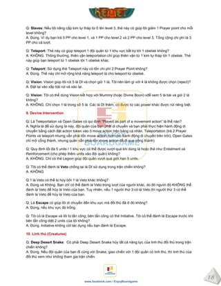 18
www.facebook.com / EnjoyBoardgame
Q: Slaves: Nếu tôi nâng cấp kim tự tháp từ 0 lên level 3, thẻ này có giúp tôi giảm 1 Prayer point cho mỗi
level không?
A: Đúng. Ví dụ bạn trả 0 PP cho level 1, và 1 PP cho level 2 và 2 PP cho level 3. Tổng cộng chi phí là 3
PP cho cả lượt.
Q: Teleport: Thẻ này có giúp teleport 1 đội quân từ 1 khu vực bất kỳ tới 1 obelisk không?
A: KHÔNG. Thông thường, thiên vận teleportation chỉ giúp thiên vận từ 1 kim tự tháp tới 1 obelisk. Thẻ
này giúp bạn teleport từ 1 obelisk tới 1 obelisk khác.
Q: Teleport: Sử dụng thẻ Teleport này có tốn chi phí 2 Prayer Point không?
A: Đúng. Thẻ này chỉ mở rộng khả năng teleport là cho teleport từ obelisk.
Q: Vision: Vision giúp tôi rút 5 lá DI và chọn giữ 1 lá. Tôi nên làm gì với 4 lá không được chọn (reject)?
A: Đặt lại vào xấp bài rút và xào lại.
Q: Vision: Tôi có thể dùng Vision kết hợp với Mummy (hoặc Divine Boon) vđể xem 5 lá bài và giữ 2 lá
không?
A: KHÔNG. Chỉ chọn 1 lá trong số 5 lá. Các lá DI thêm, có được từ các power khác được rút riêng biệt.
9. Devine Intervention
Q: Lá Teleportation và Open Gates có qui định “Played as part of a movement action” là thế nào?
A: Nghĩa là để sử dụng lá này, đội quân của bạn phải di chuyển và bạn phải thực hiện hành động di
chuyển bằng cách đặt action token vào ô move action trên bảng cá nhân. Teleportation (trả 2 Prayer
Points và teleport nhưng vẫn phải tốn move action, tính cho hành động di chuyển trên trời). Open Gates
chỉ mở cổng thành, nhưng quân vẫn phải tốn move action để đi qua cổng thành)
Q: Quy định tối đa 5 units / 1 khu vực có thể được vượt quá khi dùng lá hoặc thẻ như Enlistment và
Reinforcement (cho phép thêm units vào đội quân) không?
A: KHÔNG. Chỉ có thẻ Legion giúp đội quân vượt quá giới hạn 5 units.
Q: Tôi có thể đánh lá Veto chống lại lá DI sử dụng trong trận chiến không?
A: KHÔNG
Q:1 lá Veto có thể bị hủy bởi 1 lá Veto khác không?
A: Đúng và Không. Bạn chỉ có thể đánh lá Veto trong lượt của người khác, do đó người đó KHÔNG thể
đánh lá Veto để hủy lá Veto của bạn. Tuy nhiên, nếu 1 người thứ 3 có lá Veto thì người thứ 3 có thể
đánh lá Veto để hủy lá Veto của bạn.
Q: Lá Escape có giúp tôi di chuyển đến khu vực mà đối thủ đã ở đó không?
A: Đúng, nếu khu vực đó trống.
Q: Tôi có lá Escape và tôi bị tấn công; bên tấn công có thẻ Initiative. Tôi có thể đánh lá Escape trước khi
bên tấn công diệt 2 units của tôi không?
A: Đúng. Initiative không cót tác dụng nếu bạn đánh lá Escape.
10. Linh thú (Creatures)
Q: Deep Desert Snake: Có phải Deep Desert Snake hủy tất cả năng lực của linh thú đối thủ trong trận
chiến không?
A: Đúng. Nếu đội quân của bạn đi cùng với Snake, giao chiến với 1 đội quân có linh thú, thì linh thú của
đối thủ xem như không tham gia trận chiến.
 