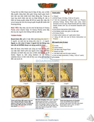 1
www.facebook.com / EnjoyBoardgame
Thành phần:
 1 Board
 48 thẻ Power (16 trắng, 16 đỏ và 16 xanh)
 7 linh thú (creatures): Sphinx (nhân sư), Phoenix
(phượng hoàng), Mumy Priest (xác ướp), Giant
Scorpion (vua bò cạp), Royal Scarab (linh bọ), Deep
Desert Snake (linh xà) và Ancestral Elephant (linh
tượng)
 35 lá Divine Intervention (thiên lệnh)
 32 lá Battle (chiến trận) gồm 2 lá đặc biệt
 53 Victory Points
 3 silver action tokens và 1 gold action token
 1 bảng chỉ dẫn cho các lá Divine Intervention và
Powers
Mỗi ngƣời chơi (5 màu):
 12 Units
 5 action tokens
 1 thẻ đánh dấu Prayer Point
 1 Board cá nhân
 1 thẻ đánh dấu lượt đi (order marker)
 3 kim tự tháp (pyramids) (1 trắng, 1 đỏ và 1 xanh)
 6 lá Battle
Trong thời kỳ thần thoại của Ai Cập cổ đại, các vị thần
đầy quyền năng đem đội quân hùng mạnh giao tranh
làm nên các trận chiến kinh thiên động địa. Trong sa
mạc hay dưới chân các kim tự tháp khổng lồ, các vị
thần sử dụng quyền phép để hỗ trợ quân đội, triệu hồi
và sử dụng các linh thú trong truyền thuyết để chiếm thế
thượng phong.
MỤC TIÊU: Mục tiêu của trò chơi là đạt được 8 Victory
Points (chơi nhanh) hoặc 10 Victory Points (chơi đầy
đủ) tùy các người chơi thống nhất lúc bắt đầu.
THÀNH PHẦN:
Board (bản đồ): gồm 2 mặt. Một mặt dùng cho chơi 3 –
5 người; và mặt còn lại dùng cho chơi 2 – 4 người.
Ngoài ra, khi chơi 2 hoặc 3 ngƣời thì bờ Đông của
bản đồ sẽ KHÔNG đƣợc sử dụng suốt trò chơi.
Bản đồ được chia thành các vùng sa mạc và các khu
vực đặc biệt: thành phố của người chơi (city), đền thờ
(temple) và thánh địa của các vị thần (Sanctuary of All
Gods). Ngoài ra, bến cảng (harbor) và cột thiêng
(obelisk) được in trên một số khu vực cũng ảnh hưởng
đến các bước đi.
Thành phố (City): Mỗi ngƣời chơi sở
hữu 1 thành phố gồm 3 quận. Mỗi
quận là 1 khu vực và có 1 vị trí để xây
kim tự tháp. Mỗi quận đều có thành
bao quanh (xem trang 7)
Đền thờ (Temple): Kiểm soát 1 ngôi đền
(temple) giúp đạt được 1 Victory Point
(điểm thắng) tạm thời và Prayer Point
(điểm cầu nguyện). Ngoài ra, kiểm soát
được ít nhất 2 đền thờ vào giai đoạn cuối
ngày (day phase) sẽ giúp đạt 1 Victory
Point vĩnh viễn.
Thánh địa (Sanctuary of all gods):
Thánh địa KHÔNG phải là đền thờ
(temple). Nếu người chơi kiểm soát thánh
địa sẽ phải hi sinh 2 units, và nhận 1
Victory Point vĩnh viễn.
5 người 4 người 3 người 2 người
 