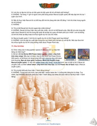 19
www.facebook.com / EnjoyBoardgame
Q: Linh thú có lập tức trở lại với đội quân khi đội quân đó trở về thành phố không?
A: KHÔNG. Tại trang 11 ghi rõ người chơi phải dùng action Recruit (tuyển quân) để triệu tập linh thú tại 1
quận của mình.
Q: Nếu tôi thực hiện Recruit thì có thể thay đổi linh thú đang trên bản đồ bằng 1 linh thú khác trong nguồn
dự trữ không?
A: KHÔNG
Q: Tôi có thể Recall linh thú khi ngoài trận chiến không?
A: KHÔNG. Recall chỉ thực hiện vào cuối trận chiến, vài chỉ có thể Recall units. Nếu tất cả units trong đội
quân được Recall thì linh thú trong đội quân đó sẽ lập tức quay về thành phố (có ít nhất 1 unit và không
có linh thú khác tại đây) hoặc là về lại nguồn dự trữ của chủ nhân.
Q: Recruit (tuyển quân) 1 linh thú từ nguồn dự trữ có tốn Prayer point hay không?
A: KHÔNG. Linh thú lập tức xuất hiện trong khu vực thành phố mà bạn có unit tại đó. Nếu bạn đưa linh
thú về lại nguồn dự trữ thì cũng không nhận được Prayer Point nào.
11. Câu hỏi khác
Q: Chức năng của ô vàng (golden space) ở đỉnh của kim tự tháp trên
bảng cá nhân là gì?
A: Đó là ô để đặt Divine Will Power token (golden token: chip hình
tròn màu vàng). Nếu bạn có token này khi lấy được thẻ Power Divine
Will (xanh), nó sẽ được sử dụng trong mỗi lượt, cùng lúc như một token
bình thường. Bạn sẽ chọn giữa 2 actions: Move (di chuyển) hoặc
Recruit (tuyển quân). Vì vậy nhờ golden token này, trong 1 lượt của mình, bạn có thể có tới 3 Move (di
chuyển) (nếu có thêm silver token: chip hình tròn màu bạc của thẻ Power Act of God) hoặc 2 Recruit
(tuyển quân).
Q: Tôi có phải bắt buộc thực hiện 1 hành động không?
A: KHÔNG. Trong lượt của mình, bạn phải đặt 1 action token lên 1 ô trống trên bảng kim tự tháp. Tuy
nhiên, bạn KHÔNG bắt buộc phải thực hiện 1 hành động của token đó (bạn mất cơ hội thực hiện 1 hành
động)
 