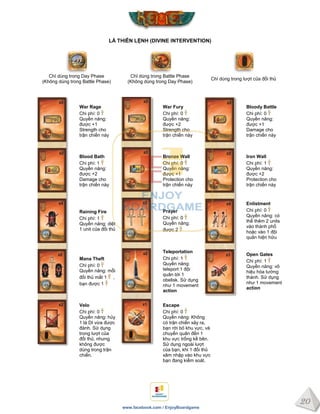 20
www.facebook.com / EnjoyBoardgame
LÁ THIÊN LỆNH (DIVINE INTERVENTION)
Chỉ dùng trong Day Phase
(Không dùng trong Battle Phase)
Chỉ dùng trong Battle Phase
(Không dùng trong Day Phase)
Chỉ dùng trong lượt của đối thủ
War Rage
Chi phí: 0
Quyền năng:
được +1
Strength cho
trận chiến này
War Fury
Chi phí: 0
Quyền năng:
được +2
Strength cho
trận chiến này
Bloody Battle
Chi phí: 0
Quyền năng:
được +1
Damage cho
trận chiến này
Blood Bath
Chi phí: 1
Quyền năng:
được +2
Damage cho
trận chiến này
Bronze Wall
Chi phí: 0
Quyền năng:
được +1
Protection cho
trận chiến này
Iron Wall
Chi phí: 1
Quyền năng:
được +2
Protection cho
trận chiến này
Raining Fire
Chi phí: 1
Quyền năng: diệt
1 unit của đối thủ
Prayer
Chi phí: 0
Quyền năng:
được 2
Enlistment
Chi phí: 0
Quyền năng: có
thể thêm 2 units
vào thành phố
hoặc vào 1 đội
quân hiện hữu
Mana Theft
Chi phí: 0
Quyền năng: mỗi
đối thủ mất 1 ,
bạn được 1
Teleportation
Chi phí: 1
Quyền năng:
teleport 1 đội
quân tới 1
obelisk. Sử dụng
như 1 movement
action
Open Gates
Chi phí: 1
Quyền năng: vô
hiệu hóa tường
thành. Sử dụng
như 1 movement
action
Velo
Chi phí: 0
Quyền năng: hủy
1 lá DI vừa được
đánh. Sử dụng
trong lượt của
đối thủ, nhưng
không được
dùng trong trận
chiến.
Escape
Chi phí: 0
Quyền năng: Không
có trận chiến xảy ra,
bạn rời bỏ khu vực, và
chuyển quân đến 1
khu vực trống kề bên.
Sử dụng ngoài lượt
của bạn, khi 1 đối thủ
xâm nhập vào khu vực
bạn đang kiểm soát.
 