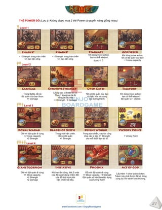 21
www.facebook.com / EnjoyBoardgame
THẺ POWER ĐỎ (Lưu ý: Không được mua 2 thẻ Power có quyền năng giống nhau)
Level 1
+1 Strength trong trận chiến
khi bạn tấn công
+1 Strength trong trận chiến
khi bạn tấn công
Khi dùng move action,
bạn có thể teleport
được -1
Khi dùng move action,
tất cả đội quân của bạn
+1 move capacity
Level 2
Trong Battle, tất cả
đội quân của bạn được
+1 Damage
Lấy lại các lá Battle bỏ đi.
Thay 1 trong các lá đó
bằng lá đặc biệt
+3 Strength / 3 Damage
Tất cả đội quân của bạn
vô hiệu hóa tác dụng
của tường thành.
Khi dùng move action,
bạn có thể teleport
đội quân từ 1 obelisk
Level 3
Đối với đội quân đi cùng:
+2 move capacity
+2 Strength
Trong mọi trận chiến,
tất cả đội quân
+1 Strength
Trong trận chiến, sau khi công
khai các lá bài, +1 Strength
cho mỗi lá DI bạn bỏ đi.
1 Victory Point
Level 4
Đối với đội quân đi cùng:
+1 Move capacity,
+2 Strength
+2 Damage
Khi bạn tấn công, diệt 2 units
của đội quân đang nhắm đến
của đối thủ trước khi
trận chiến bắt đầu.
Đối với đội quân đi cùng:
+1 Move capacity, +2 Strength
Đội quân vô hiệu hóa tác dụng
của tường thành
Lấy thêm 1 silver action token.
Token này phải được đặt và dùng
cùng lúc với token bình thường.
 
