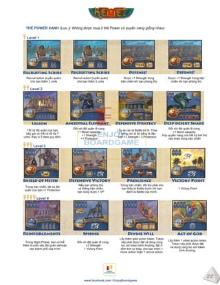 22
www.facebook.com / EnjoyBoardgame
THẺ POWER XANH (Lưu ý: Không được mua 2 thẻ Power có quyền năng giống nhau)
Level 1
Recruit action (tuyển quân)
cho bạn thêm 2 units
Recruit action (tuyển quân)
cho bạn thêm 2 units
Được +1 Strength trong
trận chiến khi bạn phòng thủ
Được +1 Strength trong trận
chiến khi bạn phòng thủ
Level 2
Tất cả đội quân của bạn
bây giờ có thể có tối đa 7
units, thay vì 5 theo quy định.
Đối với đội quân đi cùng:
+1 Move capacity,
+1 Strength
+1 Protection
Lấy lại các lá Battle bỏ đi. Thay
1 trong các lá đó bằng lá đặc
biệt +3 Strength / 3 Protection
Đối với đội quân đi cùng:
+1 Move capacity,
Hủy quyền năng của bất kỳ linh thú
nào khác trong trận chiến
Level 3
Trong trận chiến, tất cả đội
quân của bạn +1 Protection
Nếu bạn phòng thủ
và thắng trận chiến,
bạn cũng được 1 VP
Trong trận chiến, đối thủ phải cho
bạn thấy lá Battle trước khi bạn
đánh lá Battle của mình.
1 Victory Point
Level 4
Trong Night Phase, bạn có thể
thêm 4 units vào đội quân và/hoặc
vào thành phố của mình
Đối với đội quân đi cùng:
+2 Strength
1 Victory Point
Lấy thêm gold action token. Token
này phải được đặt và dùng cùng
lúc với token bình thường, đặt ở
đỉnh kim tự tháp, cho bạn thêm 1
move action hoặc 1 recruit action.
Lấy thêm 1 silver action token.
Token này phải được đặt
và dùng cùng lúc với token
bình thường.
 