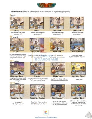 23
www.facebook.com / EnjoyBoardgame
THẺ POWER TRẮNG (Lưu ý: Không được mua 2 thẻ Power có quyền năng giống nhau)
Level 1
Khi thực hiện Pray action,
bạn được +1
Khi thực hiện Pray action,
bạn được +1
Khi mua 1 thẻ Power,
chi phí được -1
Khi mua 1 thẻ Power,
chi phí được -1
Level 2
Khi thực hiện Raising Pyramid
action (nâng cấp kim tự tháp)
chi phí mỗi level được -1
Trong Night Phase, bạn được thêm
2 trong bước chia
Lấy 2 cho mỗi unit
bạn tiêu diệt trong trận chiến
Trong Night Phase,
lấy thêm 1 lá DI khi được chia
Level 3
Trong Night Phase, bạn có thể
nâng cấp 1 kim tự tháp 1 level
miễn phí
Trong Night Phase, khi lấy 1 lá DI, bạn
rút 5 lá và chọn giữ lại 1 lá
Lấy 4 cho mỗi trận chiến bạn
thắng (tấn công hoặc phòng thủ)
1 Victory Point
Level 4
Khi bạn trả ,
mỗi chi phí được giảm 1
Trong Night Phase, bạn được
thêm 5 trong bước chia
Đỗi với đội quân đi cùng:
+1 Move capacity, +2 Strength
+1 lá DI (Trong Night Phase)
Lấy thêm 1 silver action token.
Token này phải được đặt
và dùng cùng lúc với token
bình thường.
 