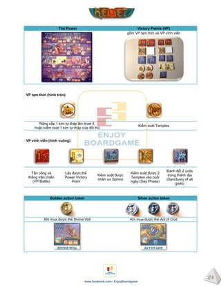 24
www.facebook.com / EnjoyBoardgame
Thẻ Power Victory Points (VP)
gồm VP tạm thời và VP vĩnh viễn
VP tạm thời (hình tròn):
Nâng cấp 1 kim tự tháp lên level 4,
hoặc kiểm soát 1 kim tự tháp của đối thủ
Kiểm soát Temples
VP vĩnh viễn (hình vuông):
Tấn công và
thắng trận chiến
(VP Battle)
Lấy được thẻ
Power Victory
Point
Kiểm soát được
nhân sư Sphinx
Kiểm soát được 2
Temples vào cuối
ngày (Day Phase)
Đánh đổi 2 units
trong thánh địa
(Sanctuary of all
gods)
Golden action token Silver action token
Khi mua được thẻ Divine Will Khi mua được thẻ Act of God
 
