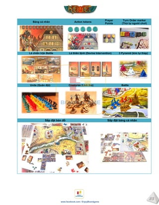 25
www.facebook.com / EnjoyBoardgame
Bảng cá nhân Action tokens
Prayer
Points
Turn Order marker
(Thứ tự ngƣời chơi)
Lá chiến trận Battle Lá thiên lệnh (Devine Intervention) 3 Pyramid (kim tự tháp)
Units (Quân đội) Creatures (Linh thú) Battle
Sắp đặt bản đồ Sắp đặt bảng cá nhân
 