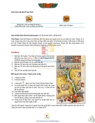 3
www.facebook.com / EnjoyBoardgame
Cách thức để đạt VP tạm thời:
Nâng cấp 1 kim tự tháp lên level 4,
hoặc kiểm soát 1 kim tự tháp của đối thủ
Kiểm soát Temples
Các lá thiên lệnh Devine Intervention: Có 35 lá thiên lệnh, viết tắt là DI
Thẻ Power: Các thẻ Power có thể thay đổi khả năng của người chơi và cục diện trò chơi. Power có 3
màu, tương ứng với 3 màu của 3 kim tự tháp. Mỗi màu gồm 16 lá Power từ level 1 đến level 4. Mỗi level
có 4 lá. Power trắng: lời cầu nguyện prayer và tài nguyên resources; Power đỏ: tấn công attack và di
chuyển movement; Power xanh: phòng thủ defense và kiểm soát control.
CHUẨN BỊ:
1. Đặt bản đồ ở giữa. Tùy theo số lượng người chơi sẽ xác
định khu vực chơi (trang 1). Nếu 2 hoặc 3 người chơi thì
KHÔNG dùng bờ Đông của sông Nile.
2. Đặt tất cả thẻ Power mở ra, cạnh bản đồ.
3. Đặt các VP tạm thời của Temples vào đền thờ.
4. Đặt các VP vĩnh viễn của Sancutary of all gods vào thánh
địa.
5. Các VP còn lại đặt cạnh bản đồ.
Mỗi ngƣời chơi chọn 1 thành phố và lấy:
6. 1 bảng cá nhân
7. 5 Action tokens
8. 1 thẻ ankh , đặt ở vị trí thứ 5 trên thang Prayer Point.
9. 12 units (phân bổ 10 units vào thành phố, trong các quận
với kim tự tháp, giới hạn 5 units / khu vực. 2 units còn lại
để dự phòng).
10. 6 lá chiến trận Battle
11. 3 Pyramid (Pyramid level 0 không đặt vào bản đồ)
12. Mỗi người lấy ngẫu nhiên 1 lá DI (thiên lệnh); những lá DI
còn lại đặt úp xuống, cạnh bản đồ để rút.
13. Trong lượt đi đầu tiên, mọi người tự quyết định thứ tự
người chơi một cách ngẫu nhiên.
Sau đó mỗi người, theo thứ tự người chơi đã quyết định, chọn phân phối 3 điểm (points) vào các kim tự
tháp của mình, theo tỷ lệ kết hợp 1/1/1 hoặc 2/1/0.
 