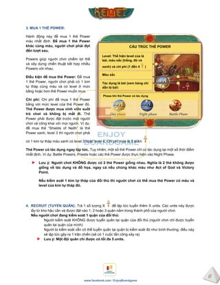 6
www.facebook.com / EnjoyBoardgame
Màu sắc
CẤU TRÚC THẺ POWER
Level: Thể hiện level của lá
bài, màu sắc (trắng, đỏ và
xanh) và chi phí (1 đến 4 )
Tác dụng lá bài (xem bảng chỉ
dẫn lá bài)
Phase khi thẻ Power có tác dụng
3. MUA 1 THẺ POWER:
Hành động này để mua 1 thẻ Power
màu nhất định. Để mua 1 thẻ Power
khác cùng màu, ngƣời chơi phải đợi
đến lƣợt sau.
Powers giúp người chơi chiếm lợi thế
và xây dựng chiến thuật kết hợp nhiều
Powers với nhau.
Điều kiện để mua thẻ Power: Để mua
1 thẻ Power, người chơi phải có 1 kim
tự tháp cùng màu và có level ở mức
bằng hoặc hơn thẻ Power muốn mua.
Chi phí: Chi phí để mua 1 thẻ Power
bằng với mức level của thẻ Power đó.
Thẻ Power đƣợc mua vĩnh viễn suốt
trò chơi và không bị mất đi. Thẻ
Power phải được đặt trước mặt người
chơi và công khai với mọi người. Ví dụ:
để mua thẻ “Shields of Neith” là thẻ
Power xanh, level 3 thì người chơi phải
có 1 kim tự tháp màu xanh có level 3 hoặc level 4. Chi phí mua là 3 ankh .
Thẻ Power có tác dụng ngay lập tức. Tuy nhiên, một số thẻ Power chỉ có tác dụng tại một số thời điểm
nhất định. Ví dụ: Battle Powers, Priests hoặc các thẻ Power được thực hiện vào Night Phase.
Lƣu ý: Ngƣời chơi KHÔNG đƣợc có 2 thẻ Power giống nhau. Nghĩa là 2 thẻ không đƣợc
giống về tác dụng và đồ họa, ngay cả nếu chúng khác màu nhƣ Act of God và Victory
Point.
Nếu kiểm soát 1 kim tự tháp của đối thủ thì ngƣời chơi có thể mua thẻ Power có màu và
level của kim tự tháp đó.
4. RECRUIT (TUYỂN QUÂN): Trả 1 số lượng X để lập tức tuyển thêm X units. Các units này được
lấy từ kho hậu cần và được đặt vào 1, 2 hoặc 3 quận nằm trong thành phố của người chơi.
Nếu ngƣời chơi đang kiểm soát 1 quận của đối thủ:
Người kiểm soát KHÔNG được tuyển quân tại quận của đối thủ (người chơi chỉ được tuyển
quân tại quận của mình)
Người bị kiểm soát vẫn có thể tuyển quân tại quận bị kiểm soát đó như bình thường; điều này
sẽ lập tức gây ra 1 trận chiến (sẽ có 1 cuộc tấn công xảy ra)
Lƣu ý: Một đội quân chỉ đƣợc có tối đa 5 units.
 
