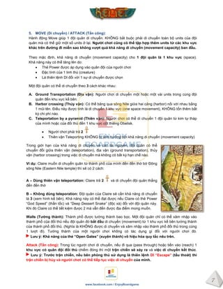 7
www.facebook.com / EnjoyBoardgame
5. MOVE (Di chuyển) / ATTACK (Tấn công):
Hành động Move giúp 1 đội quân di chuyển. KHÔNG bắt buộc phải di chuyển toàn bộ units của đội
quân mà có thể giữ một số units ở lại. Ngƣời chơi cũng có thể tập hợp thêm units từ các khu vực
khác trên đƣờng đi miễn sao không vƣợt quá khả năng di chuyển (movement capacity) ban đầu.
Theo mặc định, khả năng di chuyển (movement capacity) cho 1 đội quân là 1 khu vực (space).
Khả năng này có thể tăng lên do:
 Thẻ Power được áp dụng vào quân đội của người chơi
 Đặc tính của 1 linh thú (creature)
 Lá thiên lệnh DI đối với 1 sự di chuyển được chọn
Một đội quân có thể di chuyển theo 3 cách khác nhau:
A. Ground Transportation (Địa vận): Người chơi di chuyển một hoặc một vài units trong cùng đội
quân đến khu vực kề bên.
B. Harbor crossing (Thủy vận): Có thể băng qua sông Nile giữa hai cảng (harbor) nối với nhau bằng
1 mũi tên. Điều này được tính là di chuyển 1 khu vực (one space movement), KHÔNG tốn thêm bất
kỳ chi phí nào.
C. Teleportation by a pyramid (Thiên vận): Người chơi có thể di chuyển 1 đội quân từ kim tự tháp
của mình hoặc của đối thủ đến 1 khu vực cột thiêng Obelisk.
 Người chơi phải trả 2
 Thiên vận Teleporting KHÔNG bị ảnh hưởng bởi khả năng di chuyển (movement capacity)
Trong giới hạn của khả năng di chuyển và các tài nguyên, đội quân có thể
chuyển đổi giữa thiên vận (teleportation), địa vận (ground transportation), thủy
vận (harbor crossing) trong việc di chuyển mà không có bất kỳ hạn chế nào.
Ví dụ: Claire muốn di chuyển quân từ thành phố của mình đến đền thờ bờ Đông
sông Nile (Eastern Nile temple) thì sẽ có 2 cách:
A – Dùng thiên vận teleportation: Claire trả 2 và di chuyển đội quân thẳng
đến đền thờ
B – Không dùng teleporation: Đội quân của Claire sẽ cần khả năng di chuyển
là 3 (xem hình kế bên). Khả năng này có thể đạt được nếu Claire có thẻ Power
“God Speed” (thần tốc) và “Deep Dessert Snake” (độc xà) đối với đội quân này.
Khi đó Claire có thể tiết kiệm được 2 mà vẫn đến được địa điểm mong muốn.
Walls (Tƣờng thành): Thành phố được tường thành bao bọc. Một đội quân chỉ có thể xâm nhập vào
thành phố của đối thủ nếu đội quân đó bắt đầu di chuyển (movement) từ 1 khu vực kế bên tường thành
của thành phố đối thủ. (Nghĩa là KHÔNG được di chuyển và xâm nhập vào thành phố đối thủ trong cùng
1 lượt đi). Tường thành của một người chơi không có tác dụng gì đối với người chơi đó.
Lƣu ý: Khả năng của thẻ “Open Gates” (xuyên thành) vô hiệu hóa quy tắc nêu trên.
Attack (Tấn công): Trong lúc người chơi di chuyển, nếu đi qua (pass through) hoặc tiến vào (reach) 1
khu vực có quân đội đối thủ chiếm đóng thì một trận chiến sẽ xảy ra và việc di chuyển kết thúc.
Lƣu ý: Trƣớc trận chiến, nếu bên phòng thủ sử dụng lá thiên lệnh DI “Escape” (tẩu thoát) thì
trận chiến bị hủy và ngƣời chơi có thể tiếp tục việc di chuyển của mình.
 