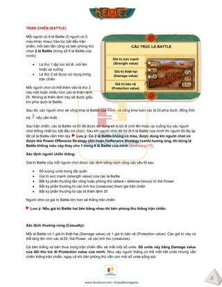 8
www.facebook.com / EnjoyBoardgame
TRẬN CHIẾN (BATTLE)
Mỗi người có 6 lá Battle (5 người có 5
màu khác nhau) Vào lúc bắt đầu trận
chiến, mỗi bên tấn công và bên phòng thủ
chọn 2 lá Battle (trong số 6 lá Battle của
mình):
 Lá thứ 1 lập tức bỏ đi, mở lên
hoặc úp xuống
 Lá thứ 2 sẽ được sử dụng trong
trận chiến
Mỗi người chơi có thể thêm vào lá thứ 2
này một hoặc nhiều hơn các lá thiên lệnh
DI. Những lá thiên lệnh này sẽ được giấu
kín phía dưới lá Battle.
Sau đó, các người chơi sẽ công khai lá Battle của mình, và công khai luôn các lá DI phía dưới, đồng thời
trả nếu cần thiết.
Sau trận chiến, các lá Battle và DI đã được sử dụng sẽ bị bỏ đi (mở lên hoặc úp xuống tùy các người
chơi thống nhất lúc bắt đầu trò chơi). Sau khi người chơi đã bỏ đi 6 lá Battle của mình thì người đó lấy lại
tất cả lá Battle cầm trên tay. Lƣu ý: Có 2 lá Battle không có màu, đƣợc dùng khi ngƣời chơi có
đƣợc thẻ Power Offensive Strategy (đỏ) hoặc Deffensive Strategy (xanh) tƣơng ứng, thì dùng lá
Battle không màu này thay cho 1 trong 6 lá Battle của mình (xem trang 17).
Xác định ngƣời chiến thắng:
Giá trị Battle của mỗi người chơi được xác định bằng cách cộng các yếu tố sau:
 Số lượng units trong đội quân
 Giá trị sức mạnh (strength value) của các lá Battle
 Bất kỳ phần thưởng tấn công hoặc phòng thủ (attack / defense bonus) từ thẻ Power
 Bất kỳ phần thưởng từ các linh thú (creatures) tham gia trận chiến
 Bất kỳ phần thưởng từ các lá thiên lệnh DI
Người chơi có giá trị Battle lớn hơn sẽ thắng trận chiến.
Lƣu ý: Nếu giá trị Battle hai bên bằng nhau thì bên phòng thủ thắng trận chiến.
Xác định thƣơng vong (Casualty):
Mỗi lá Battle có 1 giá trị thiệt hại (Damage value) và 1 giá trị bảo vệ (Protection value). Các giá trị này có
thể tăng lên nhờ các lá DI, thẻ Power, và các linh thú (creatures).
Cả bên thắng và bên thua trong trận chiến đều sẽ mất một số units. Số units này bằng Damage value
của đối thủ trừ đi Protection value của mình. Như vậy người thắng có thể mất hết units nhưng vẫn
chiến thắng trận chiến, ngay cả khi bên phòng thủ vẫn còn một số units sống sót.
CẤU TRÚC LÁ BATTLE
Giá trị sức mạnh
(Strength value)
Giá trị thiệt hại
(Damage value)
Giá trị bảo vệ
(Protection value)
 