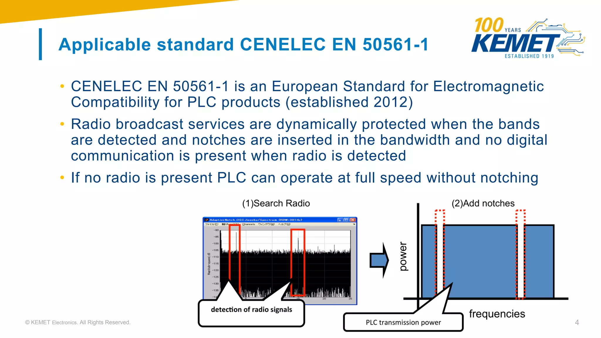 © KEMET Electronics. All Rights Reserved. 4
Applicable standard CENELEC EN 50561-1
• CENELEC EN 50561-1 is an European Standard for Electromagnetic
Compatibility for PLC products (established 2012)
• Radio broadcast services are dynamically protected when the bands
are detected and notches are inserted in the bandwidth and no digital
communication is present when radio is detected
• If no radio is present PLC can operate at full speed without notching
 