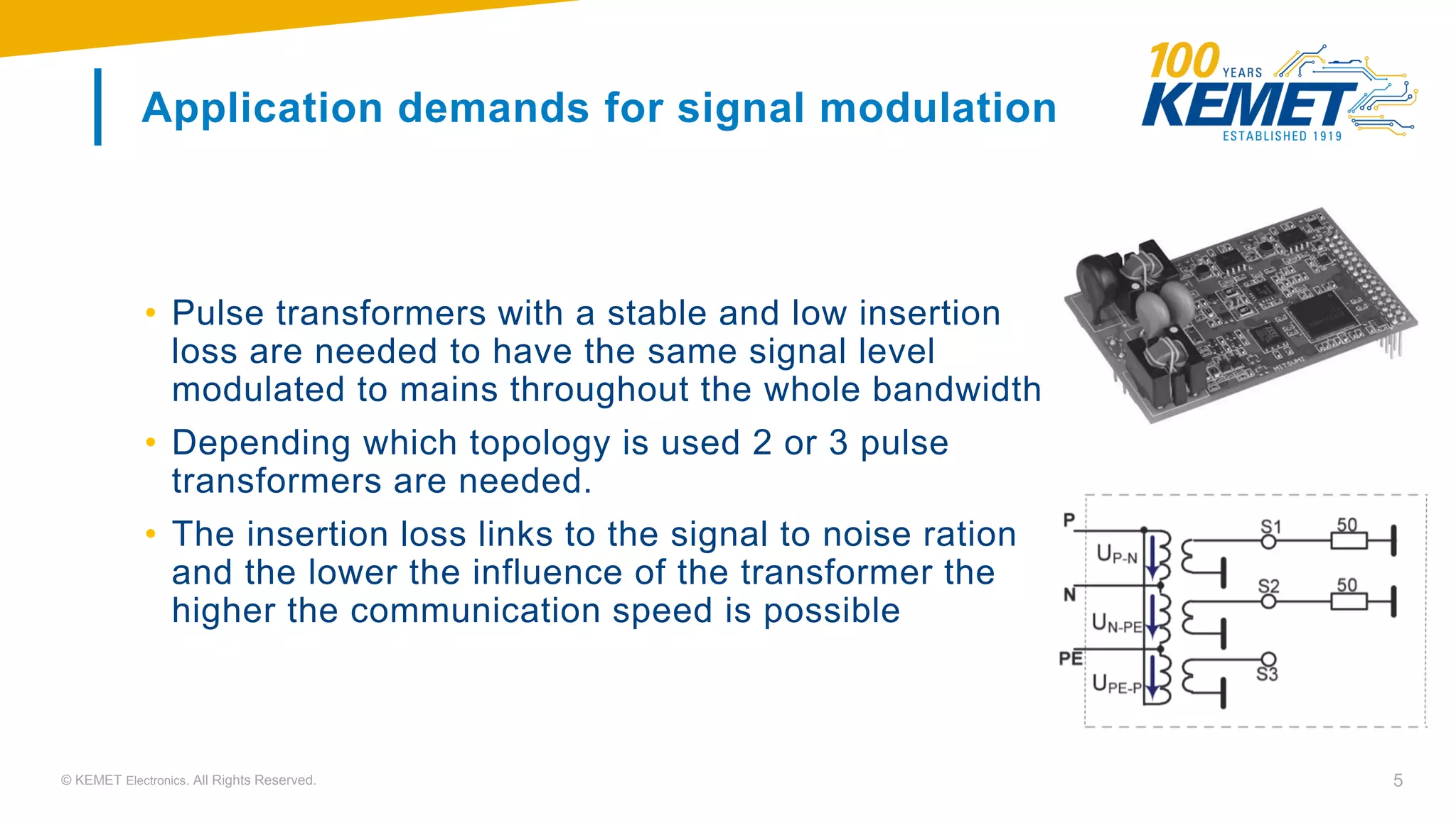 © KEMET Electronics. All Rights Reserved. 5
Application demands for signal modulation
• Pulse transformers with a stable and low insertion
loss are needed to have the same signal level
modulated to mains throughout the whole bandwidth
• Depending which topology is used 2 or 3 pulse
transformers are needed.
• The insertion loss links to the signal to noise ration
and the lower the influence of the transformer the
higher the communication speed is possible
 