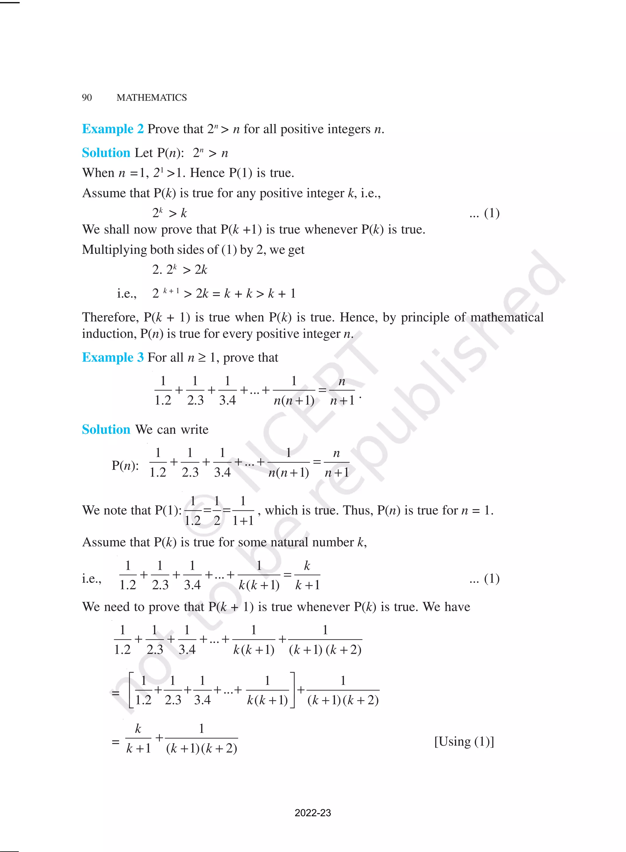 90 MATHEMATICS
Example 2 Prove that 2n
> n for all positive integers n.
Solution Let P(n): 2n
> n
When n =1, 21
>1. Hence P(1) is true.
Assume that P(k) is true for any positive integer k, i.e.,
2k
> k ... (1)
We shall now prove that P(k +1) is true whenever P(k) is true.
Multiplying both sides of (1) by 2, we get
2. 2k
> 2k
i.e., 2 k + 1
> 2k = k + k > k + 1
Therefore, P(k + 1) is true when P(k) is true. Hence, by principle of mathematical
induction, P(n) is true for every positive integer n.
Example 3 For all n ≥ 1, prove that
1 1 1 1
...
1.2 2.3 3.4 ( 1) 1
n
n n n
+ + + + =
+ + .
Solution We can write
P(n):
1 1 1 1
...
1.2 2.3 3.4 ( 1) 1
n
n n n
+ + + + =
+ +
We note that P(1):
1 1 1
1.2 2 1 1
= =
+
, which is true. Thus, P(n) is true for n = 1.
Assume that P(k) is true for some natural number k,
i.e.,
1 1 1 1
...
1.2 2.3 3.4 ( 1) 1
k
k k k
+ + + + =
+ + ... (1)
We need to prove that P(k + 1) is true whenever P(k) is true. We have
1 1 1 1 1
...
1.2 2.3 3.4 ( 1) ( 1) ( 2)
k k k k
+ + + + +
+ + +
=
1 1 1 1 1
...
1.2 2.3 3.4 ( 1) ( 1)( 2)
k k k k
 
+ + + + +
 
+ + +
 
=
1
1 ( 1)( 2)
k
k k k
+
+ + + [Using (1)]
2022-23
 