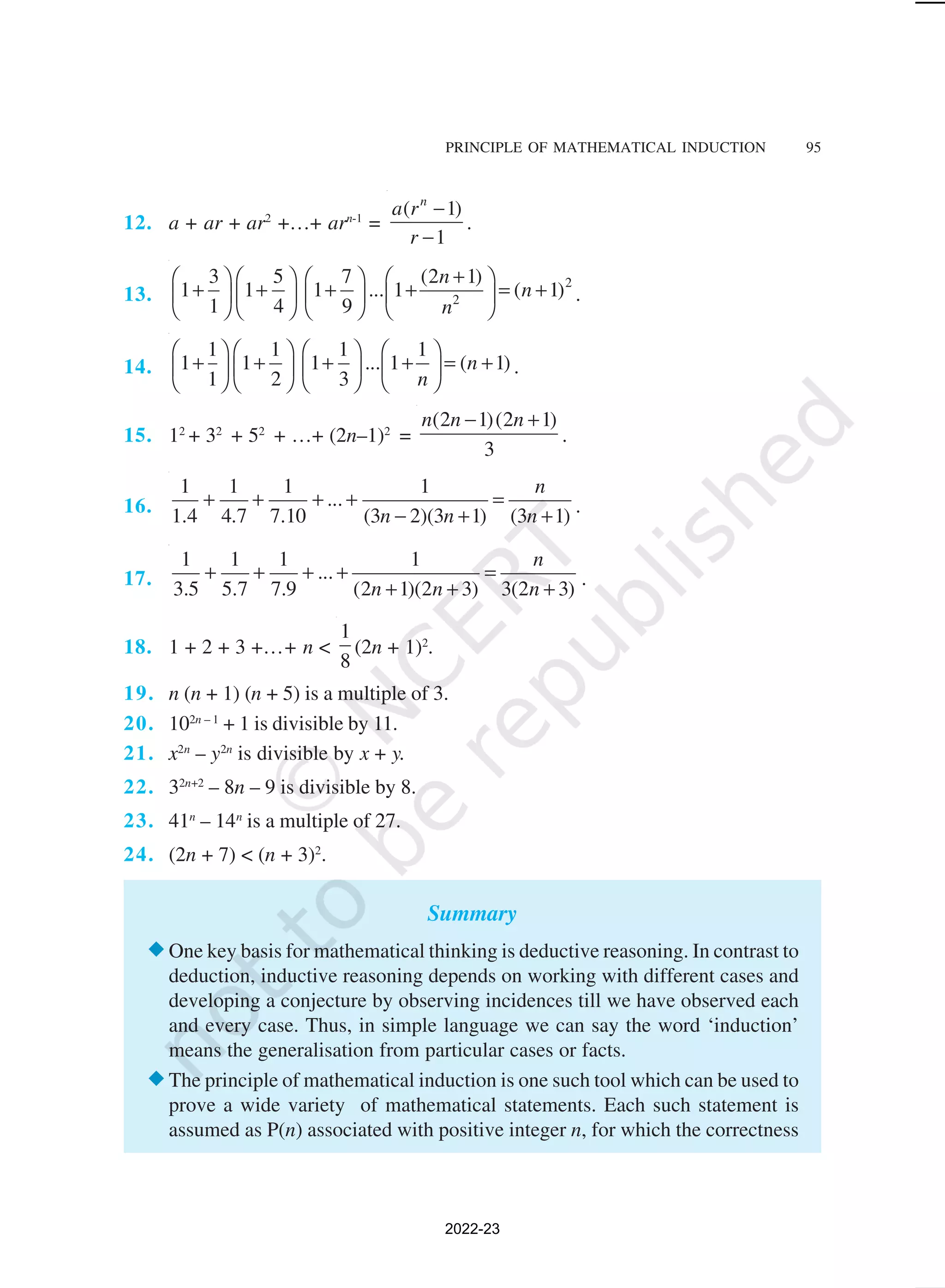 PRINCIPLE OF MATHEMATICAL INDUCTION 95
12. a + ar + ar2
+…+ arn-1
=
( 1)
1
n
a r
r
−
−
.
13.
2
2
3 5 7 (2 1)
1 1 1 ... 1 ( 1)
1 4 9
n
n
n
+
       
+ + + + = +
       
       
.
14.
1 1 1 1
1 1 1 ... 1 ( 1)
1 2 3
n
n
       
+ + + + = +
       
       
.
15. 12
+ 32
+ 52
+ …+ (2n–1)2
=
(2 1)(2 1)
3
n n n
− +
.
16.
1 1 1 1
...
1.4 4.7 7.10 (3 2)(3 1) (3 1)
n
n n n
+ + + + =
− + + .
17.
1 1 1 1
...
3.5 5.7 7.9 (2 1)(2 3) 3(2 3)
n
n n n
+ + + + =
+ + + .
18. 1 + 2 + 3 +…+ n <
1
8
(2n + 1)2
.
19. n (n + 1) (n + 5) is a multiple of 3.
20. 102n – 1
+ 1 is divisible by 11.
21. x2n
– y2n
is divisible by x + y.
22. 32n+2
– 8n – 9 is divisible by 8.
23. 41n
– 14n
is a multiple of 27.
24. (2n + 7) < (n + 3)2
.
Summary
®One key basis for mathematical thinking is deductive reasoning. In contrast to
deduction, inductive reasoning depends on working with different cases and
developing a conjecture by observing incidences till we have observed each
and every case. Thus, in simple language we can say the word ‘induction’
means the generalisation from particular cases or facts.
®The principle of mathematical induction is one such tool which can be used to
prove a wide variety of mathematical statements. Each such statement is
assumed as P(n) associated with positive integer n, for which the correctness
2022-23
 