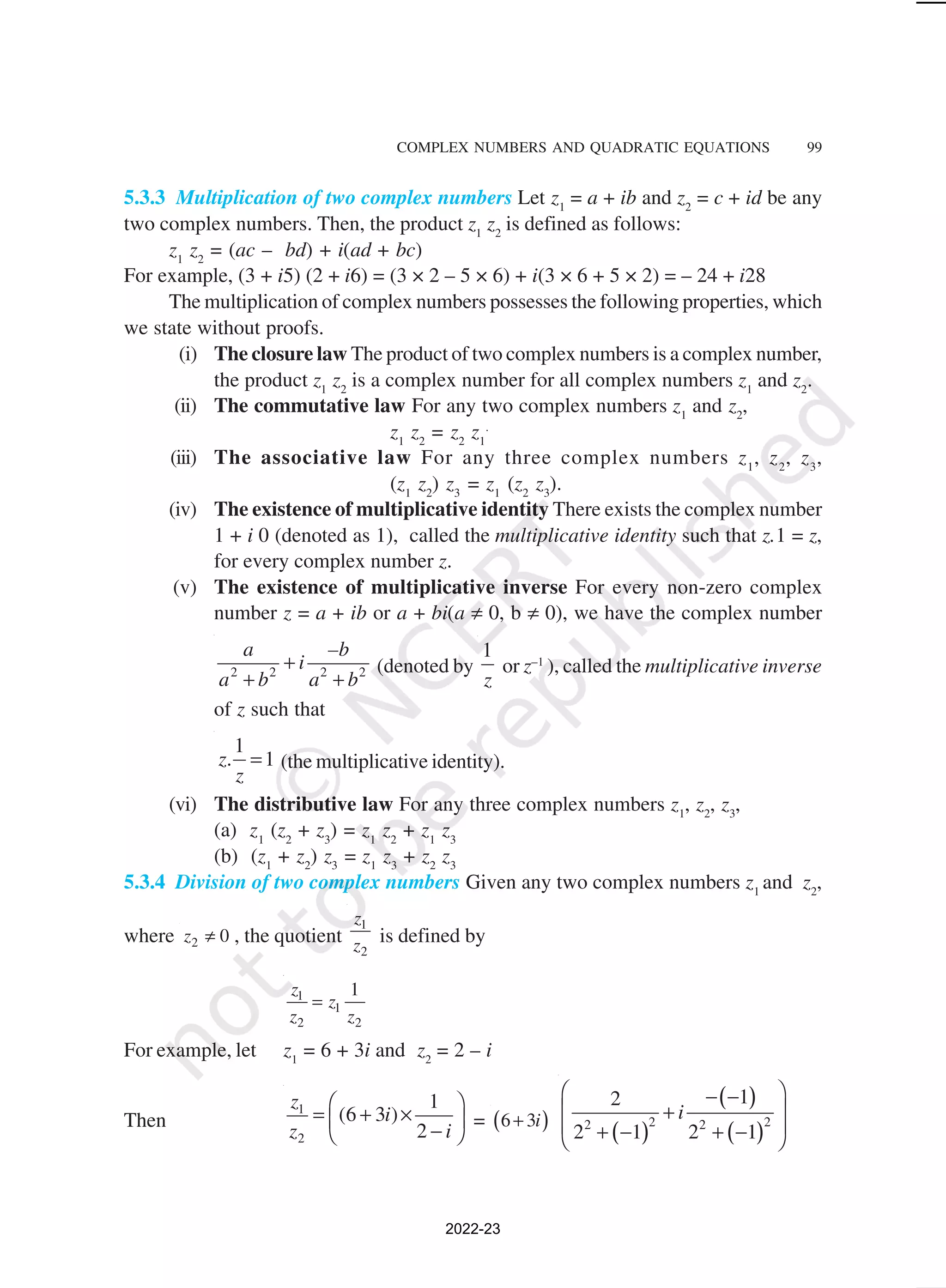 COMPLEX NUMBERS AND QUADRATIC EQUATIONS 99
5.3.3 Multiplication of two complex numbers Let z1
= a + ib and z2
= c + id be any
two complex numbers. Then, the product z1
z2
is defined as follows:
z1
z2
= (ac – bd) + i(ad + bc)
For example, (3 + i5) (2 + i6) = (3 × 2 – 5 × 6) + i(3 × 6 + 5 × 2) = – 24 + i28
The multiplication of complex numbers possesses the following properties, which
we state without proofs.
(i) The closure law The product of two complex numbers is a complex number,
the product z1
z2
is a complex number for all complex numbers z1
and z2
.
(ii) The commutative law For any two complex numbers z1
and z2
,
z1
z2
= z2
z1
.
(iii) The associative law For any three complex numbers z1
, z2
, z3
,
(z1
z2
) z3
= z1
(z2
z3
).
(iv) The existence of multiplicative identity There exists the complex number
1 + i 0 (denoted as 1), called the multiplicative identity such that z.1 = z,
for every complex number z.
(v) The existence of multiplicative inverse For every non-zero complex
number z = a + ib or a + bi(a ≠ 0, b ≠ 0), we have the complex number
2 2 2 2
a –b
i
a b a b
+
+ +
(denoted by
1
z
or z–1
), called the multiplicative inverse
of z such that
1
1
z.
z
= (the multiplicative identity).
(vi) The distributive law For any three complex numbers z1
, z2
, z3
,
(a) z1
(z2
+ z3
) = z1
z2
+ z1
z3
(b) (z1
+ z2
) z3
= z1
z3
+ z2
z3
5.3.4 Division of two complex numbers Given any two complex numbers z1
and z2
,
where 2 0
z ≠ , the quotient
1
2
z
z is defined by
1
1
2 2
1
z
z
z z
=
For example, let z1
= 6 + 3i and z2
= 2 – i
Then
1
2
1
(6 3 )
2
z
i
z i
 
= + ×
 
−
 
= ( )
6 3i
+
( )
( )
( )
2 2
2 2
1
2
2 1 2 1
i
 
− −
 
+
 
+ − + −
 
2022-23
 