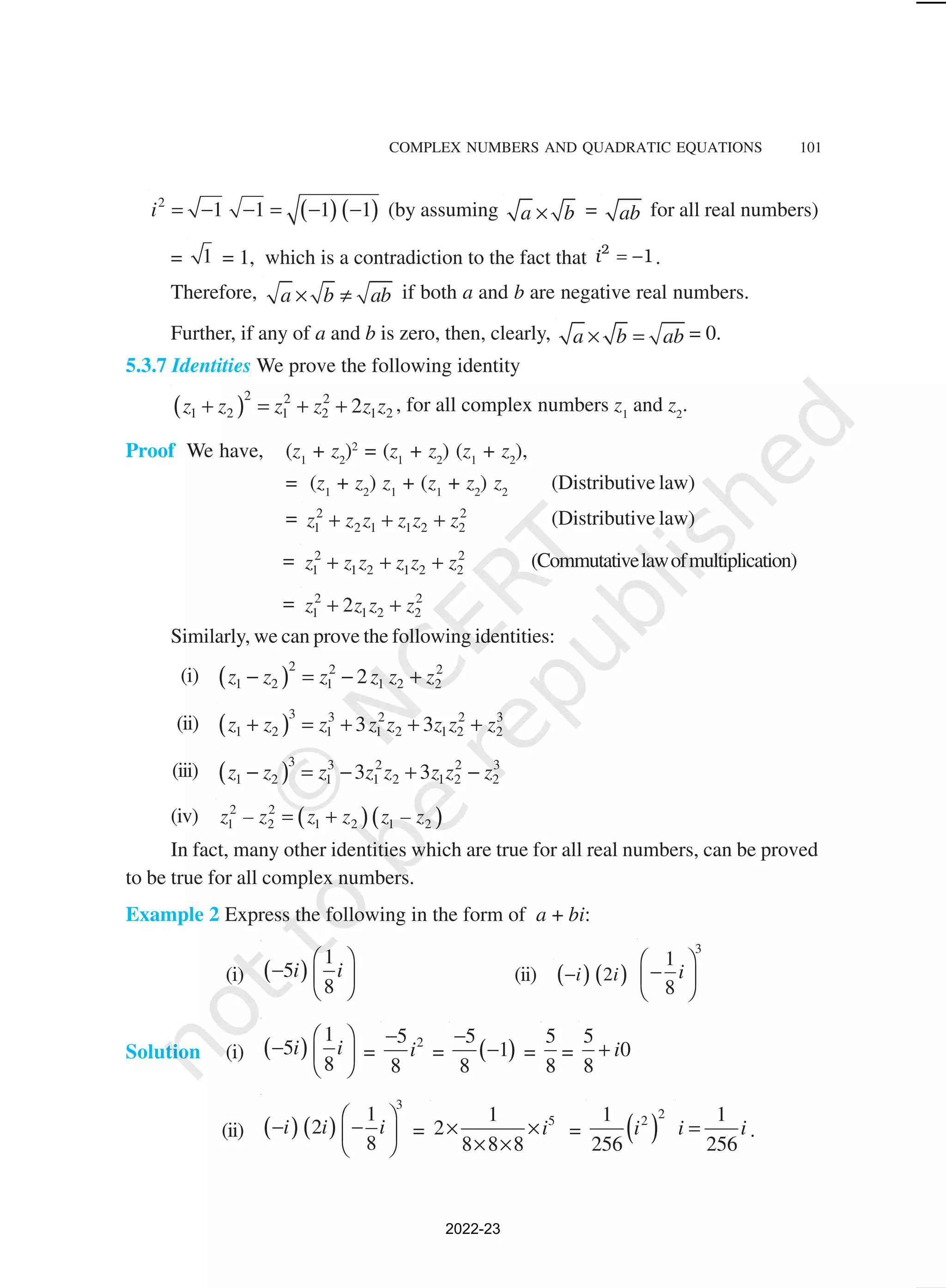 COMPLEX NUMBERS AND QUADRATIC EQUATIONS 101
( ) ( )
2
1 1 1 1
i = − − = − − (by assuming a b
× = ab for all real numbers)
= 1 = 1, which is a contradiction to the fact that = −
2
1
i .
Therefore, a b ab
× ≠ if both a and b are negative real numbers.
Further, if any of a and b is zero, then, clearly, a b ab
× = = 0.
5.3.7 Identities We prove the following identity
( )
2 2 2
1 2 1 2 1 2
2
z z z z z z
+ = + + , for all complex numbers z1
and z2
.
Proof We have, (z1
+ z2
)2
= (z1
+ z2
) (z1
+ z2
),
= (z1
+ z2
) z1
+ (z1
+ z2
) z2
(Distributive law)
= 2 2
1 2 1 1 2 2
z z z z z z
+ + + (Distributive law)
= 2 2
1 1 2 1 2 2
z z z z z z
+ + + (Commutativelawofmultiplication)
= 2 2
1 1 2 2
2
z z z z
+ +
Similarly, we can prove the following identities:
(i) ( )
2 2 2
1 2 1 1 2 2
2
z z z z z z
− = − +
(ii) ( )
3 3 2 2 3
1 2 1 1 2 1 2 2
3 3
z z z z z z z z
+ = + + +
(iii) ( )
3 3 2 2 3
1 2 1 1 2 1 2 2
3 3
z z z z z z z z
− = − + −
(iv) ( )( )
2 2
1 2 1 2 1 2
z – z z z z – z
= +
In fact, many other identities which are true for all real numbers, can be proved
to be true for all complex numbers.
Example 2 Express the following in the form of a + bi:
(i) ( )
1
5
8
i i
 
−  
 
(ii) ( ) ( )
2
i i
−
3
1
8
i
 
−
 
 
Solution (i) ( )
1
5
8
i i
 
−  
 
=
2
5
8
i
−
= ( )
5
1
8
−
− =
5
8
=
5
0
8
i
+
(ii) ( ) ( )
3
1
2
8
i i i
 
− −
 
 
=
5
1
2
8 8 8
i
× ×
× ×
= ( )
2
2
1
256
i
1
256
i i
= .
2022-23
 