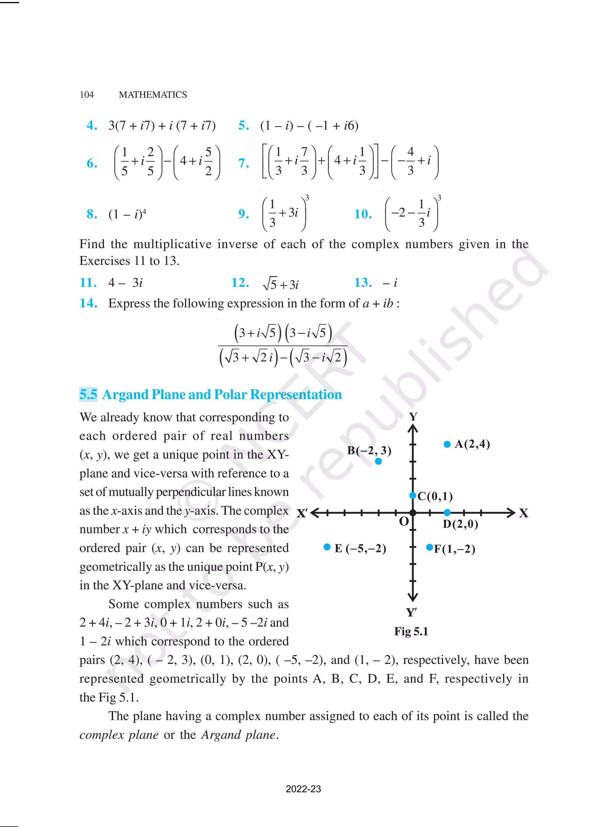 104 MATHEMATICS
Fig 5.1
4. 3(7 + i7) + i (7 + i7) 5. (1 – i) – ( –1 + i6)
6.
1 2 5
4
5 5 2
i i
   
+ − +
   
   
7.
1 7 1 4
4
3 3 3 3
i i i
 
     
+ + + − − +
     
 
     
 
8. (1 – i)4
9.
3
1
3
3
i
 
+
 
 
10.
3
1
2
3
i
 
− −
 
 
Find the multiplicative inverse of each of the complex numbers given in the
Exercises 11 to 13.
11. 4 – 3i 12. 5 3i
+ 13. – i
14. Express the following expression in the form of a + ib :
( )( )
( ) ( )
3 5 3 5
3 2 3 2
i i
i i
+ −
+ − −
5.5 Argand Plane and Polar Representation
We already know that corresponding to
each ordered pair of real numbers
(x, y), we get a unique point in the XY-
plane and vice-versa with reference to a
set of mutually perpendicular lines known
as the x-axis and the y-axis. The complex
number x + iy which corresponds to the
ordered pair (x, y) can be represented
geometrically as the unique point P(x, y)
in the XY-plane and vice-versa.
Some complex numbers such as
2 + 4i, – 2 + 3i, 0 + 1i, 2 + 0i, – 5 –2i and
1 – 2i which correspond to the ordered
pairs (2, 4), ( – 2, 3), (0, 1), (2, 0), ( –5, –2), and (1, – 2), respectively, have been
represented geometrically by the points A, B, C, D, E, and F, respectively in
the Fig 5.1.
The plane having a complex number assigned to each of its point is called the
complex plane or the Argand plane.
2022-23
 