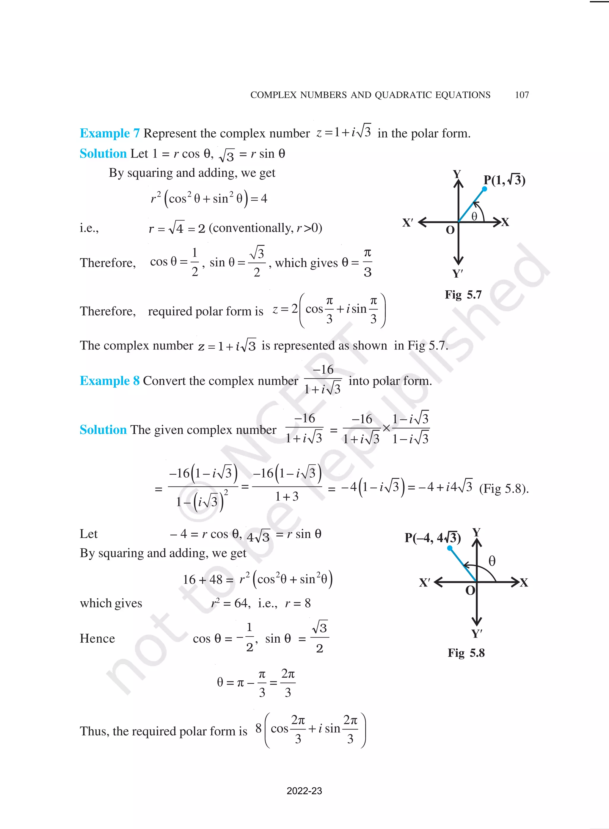 COMPLEX NUMBERS AND QUADRATIC EQUATIONS 107
Example 7 Represent the complex number 1 3
z i
= + in the polar form.
Solution Let 1 = r cos θ, 3 = r sin θ
By squaring and adding, we get
( )
2 2 2
cos θ sin θ 4
r + =
i.e., r = =
4 2 (conventionally, r >0)
Therefore,
1
cos θ
2
= ,
3
sin θ
2
= , which gives θ
π
=
3
Therefore, required polar form is
π π
2 cos sin
3 3
z i
 
= +
 
 
The complex number z i
= +
1 3 is represented as shown in Fig 5.7.
Example 8 Convert the complex number
16
1 3
i
−
+
into polar form.
Solution The given complex number
16
1 3
i
−
+
=
16 1 3
1 3 1 3
i
i i
− −
×
+ −
=
( )
( )
( )
2
–16 1– 3 –16 1– 3
=
1+ 3
1– 3
i i
i
= ( )
– 4 1– 3 = – 4 + 4 3
i i (Fig 5.8).
Let – 4 = r cos θ, 4 3 = r sin θ
By squaring and adding, we get
16 + 48 = ( )
2 2 2
cos θ + sin θ
r
which gives r2
= 64, i.e., r = 8
Hence cos θ = −
1
2
, sin θ =
3
2
π 2π
θ = π – =
3 3
Thus, the required polar form is
2π 2π
8 cos sin
3 3
i
 
+
 
 
Fig 5.7
Fig 5.8
2022-23
 