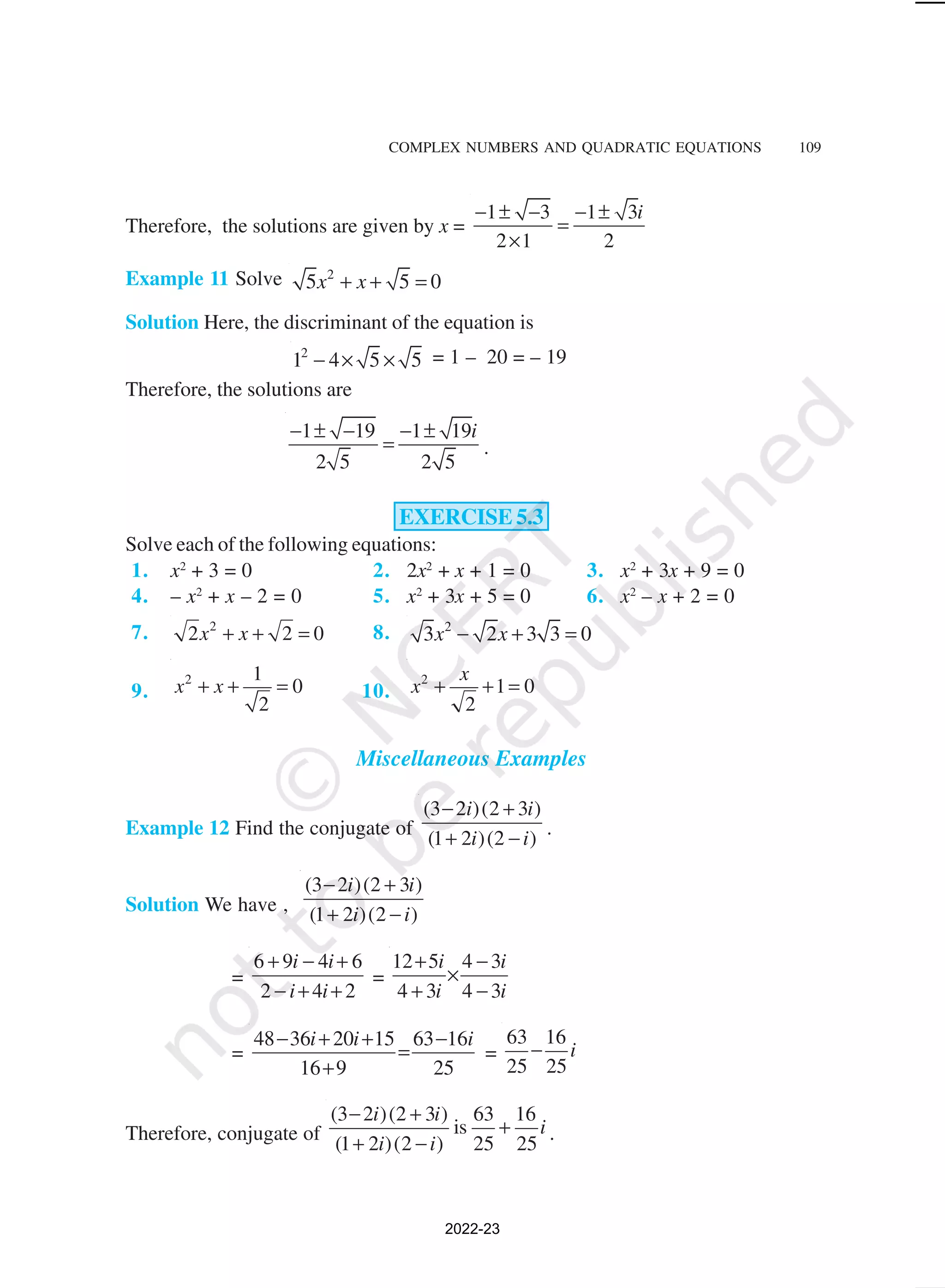 COMPLEX NUMBERS AND QUADRATIC EQUATIONS 109
Therefore, the solutions are given by x =
1 3 1 3
2 1 2
i
− ± − − ±
=
×
Example 11 Solve 2
5 5 0
x x
+ + =
Solution Here, the discriminant of the equation is
2
1 4 5 5
− × × = 1 – 20 = – 19
Therefore, the solutions are
1 19 1 19
2 5 2 5
i
− ± − − ±
= .
EXERCISE 5.3
Solve each of the following equations:
1. x2
+ 3 = 0 2. 2x2
+ x + 1 = 0 3. x2
+ 3x + 9 = 0
4. – x2
+ x – 2 = 0 5. x2
+ 3x + 5 = 0 6. x2
– x + 2 = 0
7. 2
2 2 0
x x
+ + = 8. 2
3 2 3 3 0
x x
− + =
9.
2 1
0
2
x x
+ + = 10.
2
1 0
2
x
x + + =
Miscellaneous Examples
Example 12 Find the conjugate of
(3 2 )(2 3 )
(1 2 )(2 )
i i
i i
− +
+ − .
Solution We have ,
(3 2 )(2 3 )
(1 2 )(2 )
i i
i i
− +
+ −
=
6 9 4 6
2 4 2
i i
i i
+ − +
− + +
=
12 5 4 3
4 3 4 3
i i
i i
+ −
×
+ −
=
48 36 20 15 63 16
16 9 25
i i i
− + + −
=
+
=
63 16
25 25
i
−
Therefore, conjugate of
(3 2 )(2 3 ) 63 16
is
(1 2 )(2 ) 25 25
i i
i
i i
− +
+
+ − .
2022-23
 
