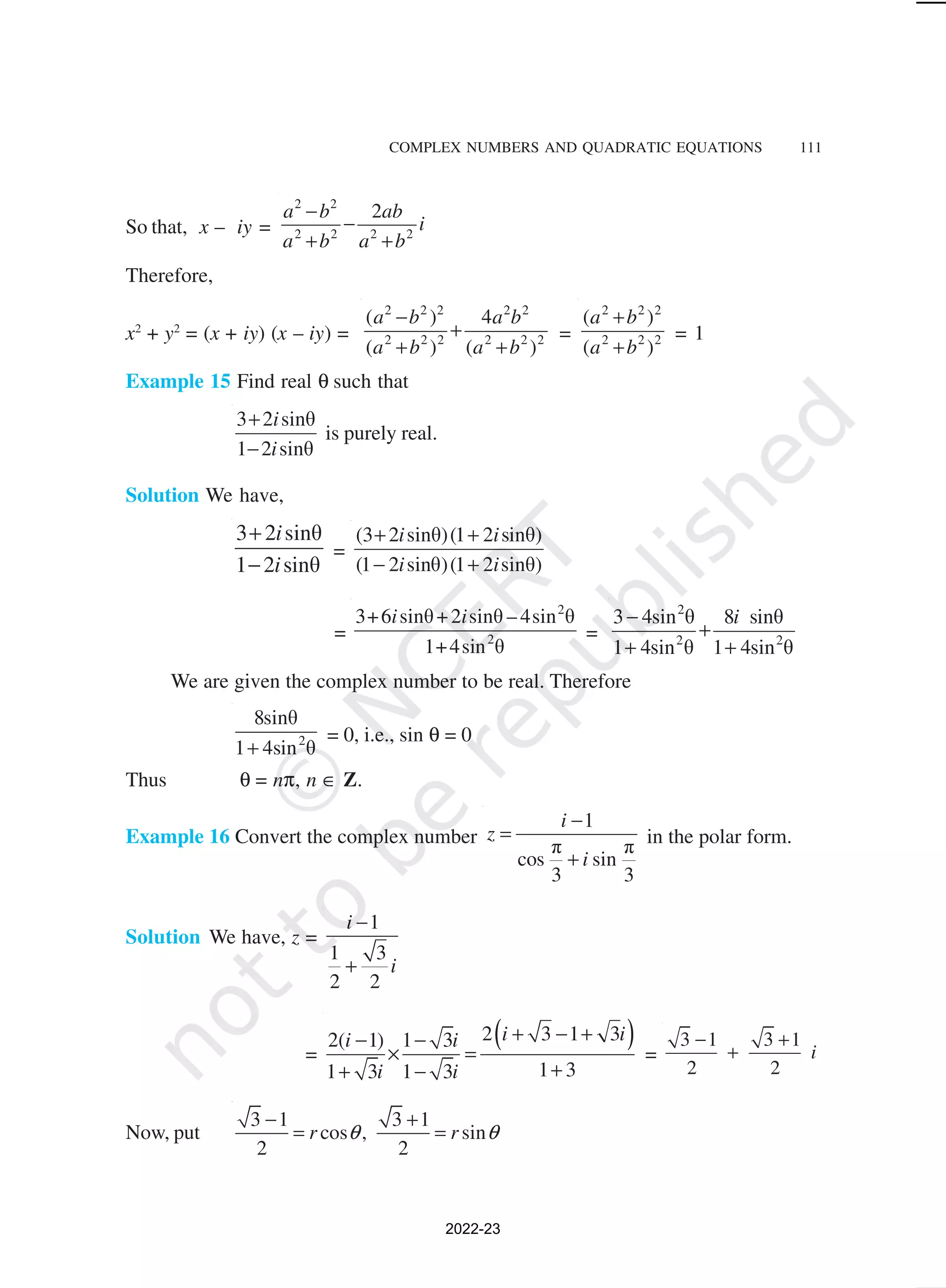 COMPLEX NUMBERS AND QUADRATIC EQUATIONS 111
So that, x – iy =
2 2
2 2 2 2
2
a b ab
i
a b a b
−
−
+ +
Therefore,
x2
+ y2
= (x + iy) (x – iy) =
2 2 2 2 2
2 2 2 2 2 2
( ) 4
( ) ( )
a b a b
a b a b
−
+
+ +
=
2 2 2
2 2 2
( )
( )
a b
a b
+
+
= 1
Example 15 Find real θ such that
3 2 sinθ
1 2 sinθ
i
i
+
−
is purely real.
Solution We have,
3 2 sinθ
1 2 sinθ
i
i
+
−
=
(3 2 sinθ)(1 2 sinθ)
(1 2 sinθ)(1 2 sinθ)
i i
i i
+ +
− +
=
2
2
3+6 sinθ+2 sinθ – 4sin θ
1+4sin θ
i i
=
2
2 2
3 4sin θ 8 sinθ
1 4sin θ 1 4sin θ
i
−
+
+ +
We are given the complex number to be real. Therefore
2
8sinθ
1 4sin θ
+
= 0, i.e., sin θ = 0
Thus θ = nπ, n ∈ Z.
Example 16 Convert the complex number
1
π π
cos sin
3 3
i
z
i
−
=
+
in the polar form.
Solution We have, z =
1
1 3
2 2
i
i
−
+
=
( )
2 3 1 3
2( 1) 1 3
1 3
1 3 1 3
i i
i i
i i
+ − +
− −
× =
+
+ −
=
3 1 3 1
2 2
i
− +
+
Now, put
3 1 3 1
cos , sin
2 2
r r
θ θ
− +
= =
2022-23
 