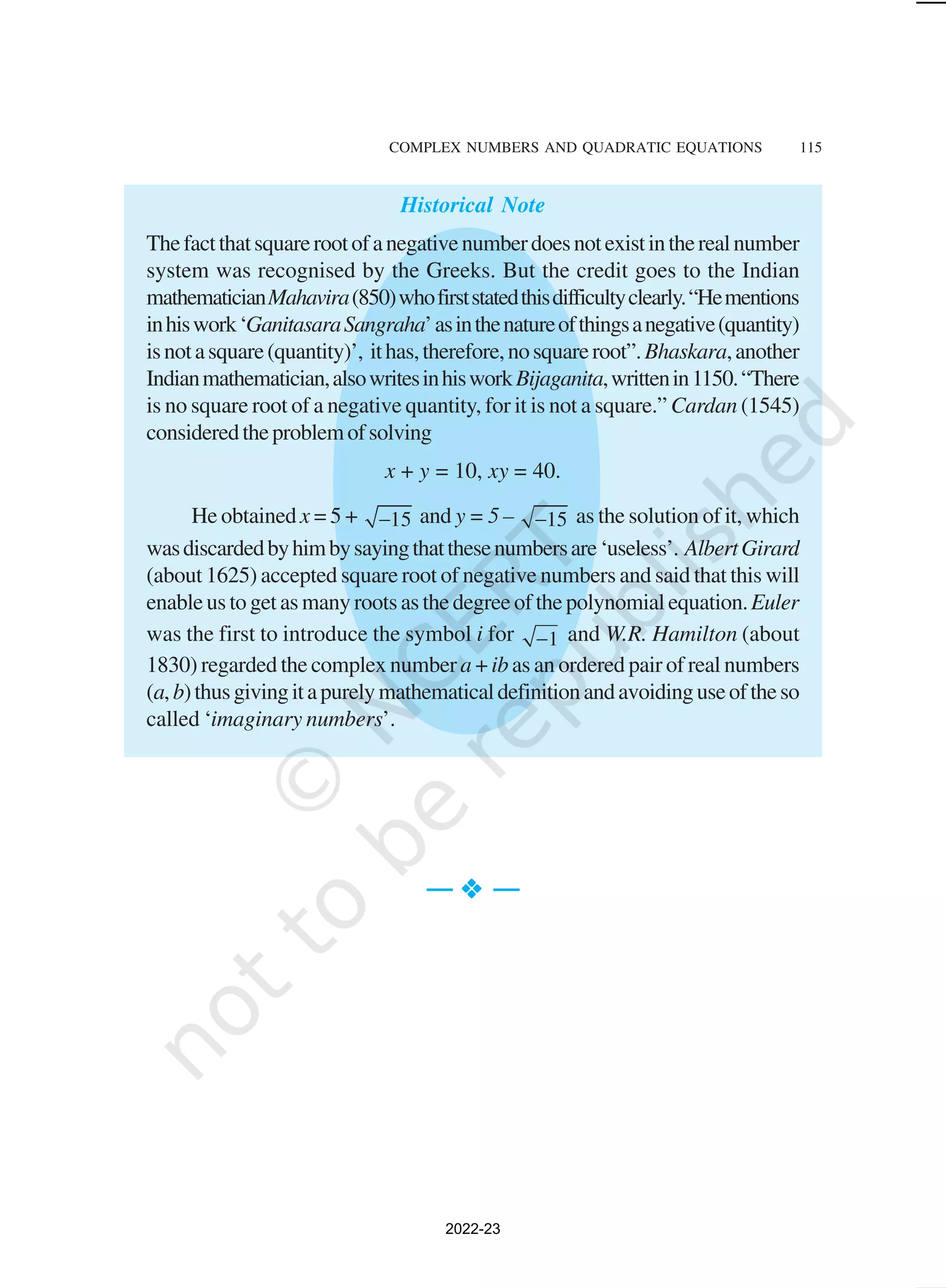 COMPLEX NUMBERS AND QUADRATIC EQUATIONS 115
Historical Note
Thefactthatsquarerootofanegativenumberdoesnotexistintherealnumber
system was recognised by the Greeks. But the credit goes to the Indian
mathematicianMahavira(850)whofirststatedthisdifficultyclearly.“Hementions
inhiswork‘GanitasaraSangraha’asinthenatureofthingsanegative(quantity)
isnotasquare(quantity)’, ithas,therefore,nosquareroot”.Bhaskara,another
Indianmathematician,alsowritesinhisworkBijaganita,writtenin1150.“There
is no square root of a negative quantity, for it is not a square.” Cardan (1545)
consideredtheproblemofsolving
x + y = 10, xy = 40.
He obtained x = 5 + 15
− and y = 5 – 15
− as the solution of it, which
wasdiscardedbyhimbysayingthatthesenumbersare‘useless’. AlbertGirard
(about 1625) accepted square root of negative numbers and said that this will
enable us to get as many roots as the degree of the polynomial equation.Euler
was the first to introduce the symbol i for 1
− and W.R. Hamilton (about
1830) regarded the complex number a + ib as an ordered pair of real numbers
(a,b)thusgivingitapurelymathematicaldefinitionandavoidinguseoftheso
called ‘imaginary numbers’.
— v
v
v
v
v —
2022-23
 