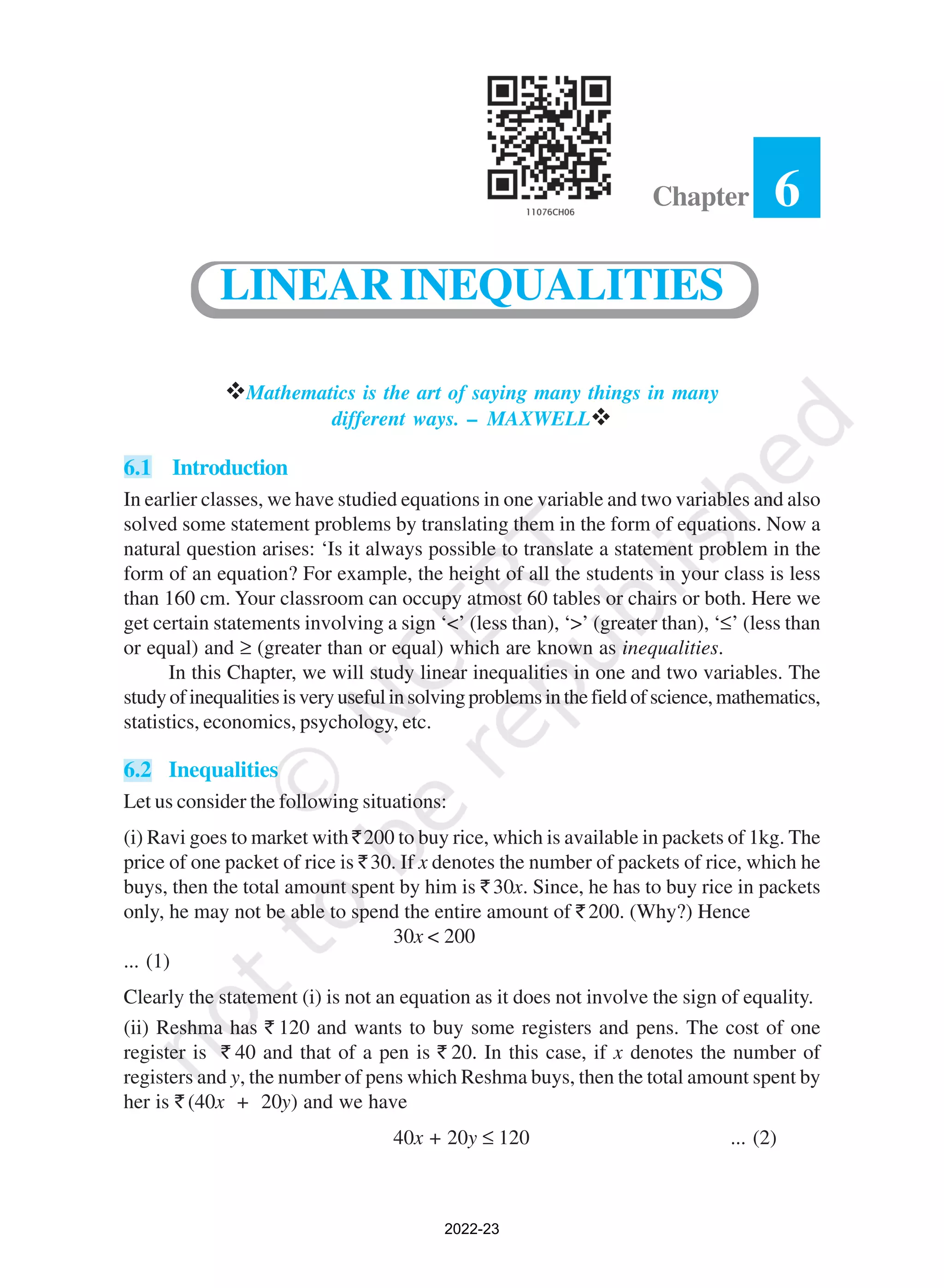6
Chapter
vMathematics is the art of saying many things in many
different ways. – MAXWELLv
6.1 Introduction
In earlier classes, we have studied equations in one variable and two variables and also
solved some statement problems by translating them in the form of equations. Now a
natural question arises: ‘Is it always possible to translate a statement problem in the
form of an equation? For example, the height of all the students in your class is less
than 160 cm. Your classroom can occupy atmost 60 tables or chairs or both. Here we
get certain statements involving a sign ‘<’ (less than), ‘>’ (greater than), ‘≤’ (less than
or equal) and ≥ (greater than or equal) which are known as inequalities.
In this Chapter, we will study linear inequalities in one and two variables. The
studyofinequalitiesisveryusefulinsolvingproblemsinthefieldofscience,mathematics,
statistics, economics, psychology, etc.
6.2 Inequalities
Let us consider the following situations:
(i) Ravi goes to market with `200 to buy rice, which is available in packets of 1kg. The
price of one packet of rice is `30. If x denotes the number of packets of rice, which he
buys, then the total amount spent by him is ` 30x. Since, he has to buy rice in packets
only, he may not be able to spend the entire amount of ` 200. (Why?) Hence
30x < 200
... (1)
Clearly the statement (i) is not an equation as it does not involve the sign of equality.
(ii) Reshma has ` 120 and wants to buy some registers and pens. The cost of one
register is ` 40 and that of a pen is ` 20. In this case, if x denotes the number of
registers and y, the number of pens which Reshma buys, then the total amount spent by
her is ` (40x + 20y) and we have
40x + 20y ≤ 120 ... (2)
LINEAR INEQUALITIES
2022-23
 