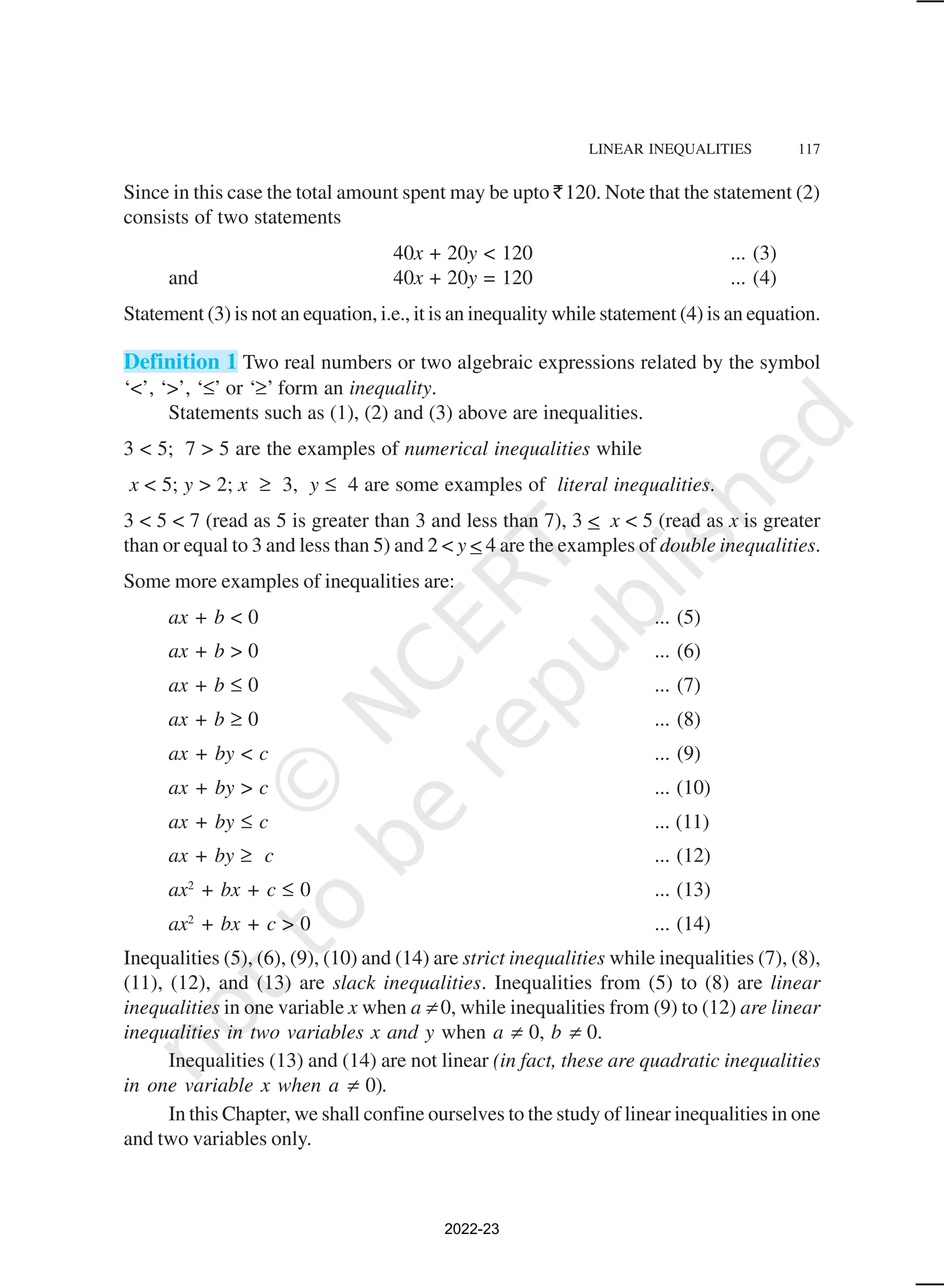 LINEAR INEQUALITIES 117
Since in this case the total amount spent may be upto `120. Note that the statement (2)
consists of two statements
40x + 20y < 120 ... (3)
and 40x + 20y = 120 ... (4)
Statement (3) is not an equation, i.e., it is an inequality while statement (4) is an equation.
Definition 1 Two real numbers or two algebraic expressions related by the symbol
‘<’, ‘>’, ‘≤’ or ‘≥’ form an inequality.
Statements such as (1), (2) and (3) above are inequalities.
3 < 5; 7 > 5 are the examples of numerical inequalities while
x < 5; y > 2; x ≥ 3, y ≤ 4 are some examples of literal inequalities.
3 < 5 < 7 (read as 5 is greater than 3 and less than 7), 3 < x < 5 (read as x is greater
than or equal to 3 and less than 5) and 2 < y < 4 are the examples of double inequalities.
Some more examples of inequalities are:
ax + b < 0 ... (5)
ax + b > 0 ... (6)
ax + b ≤ 0 ... (7)
ax + b ≥ 0 ... (8)
ax + by < c ... (9)
ax + by > c ... (10)
ax + by ≤ c ... (11)
ax + by ≥ c ... (12)
ax2
+ bx + c ≤ 0 ... (13)
ax2
+ bx + c > 0 ... (14)
Inequalities (5), (6), (9), (10) and (14) are strict inequalities while inequalities (7), (8),
(11), (12), and (13) are slack inequalities. Inequalities from (5) to (8) are linear
inequalities in one variable x when a ≠ 0, while inequalities from (9) to (12) are linear
inequalities in two variables x and y when a ≠ 0, b ≠ 0.
Inequalities (13) and (14) are not linear (in fact, these are quadratic inequalities
in one variable x when a ≠ 0).
In this Chapter, we shall confine ourselves to the study of linear inequalities in one
and two variables only.
2022-23
 