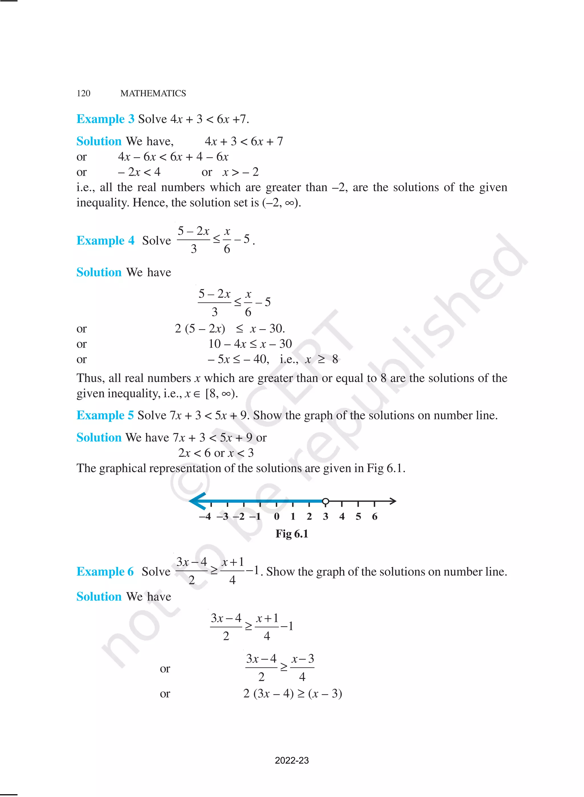 120 MATHEMATICS
Example 3 Solve 4x + 3 < 6x +7.
Solution We have, 4x + 3 < 6x + 7
or 4x – 6x < 6x + 4 – 6x
or – 2x < 4 or x > – 2
i.e., all the real numbers which are greater than –2, are the solutions of the given
inequality. Hence, the solution set is (–2, ∞).
Example 4 Solve
5 2
5
3 6
– x x
–
≤ .
Solution We have
5 2
5
3 6
– x x
–
≤
or 2 (5 – 2x) ≤ x – 30.
or 10 – 4x ≤ x – 30
or – 5x ≤ – 40, i.e., x ≥ 8
Thus, all real numbers x which are greater than or equal to 8 are the solutions of the
given inequality, i.e., x ∈ [8, ∞).
Example 5 Solve 7x + 3 < 5x + 9. Show the graph of the solutions on number line.
Solution We have 7x + 3 < 5x + 9 or
2x < 6 or x < 3
The graphical representation of the solutions are given in Fig 6.1.
Fig 6.1
Example 6 Solve
3 4 1
1
2 4
x x
− +
≥ − . Show the graph of the solutions on number line.
Solution We have
3 4 1
1
2 4
x x
− +
≥ −
or
3 4 3
2 4
x x
− −
≥
or 2 (3x – 4) ≥ (x – 3)
2022-23
 