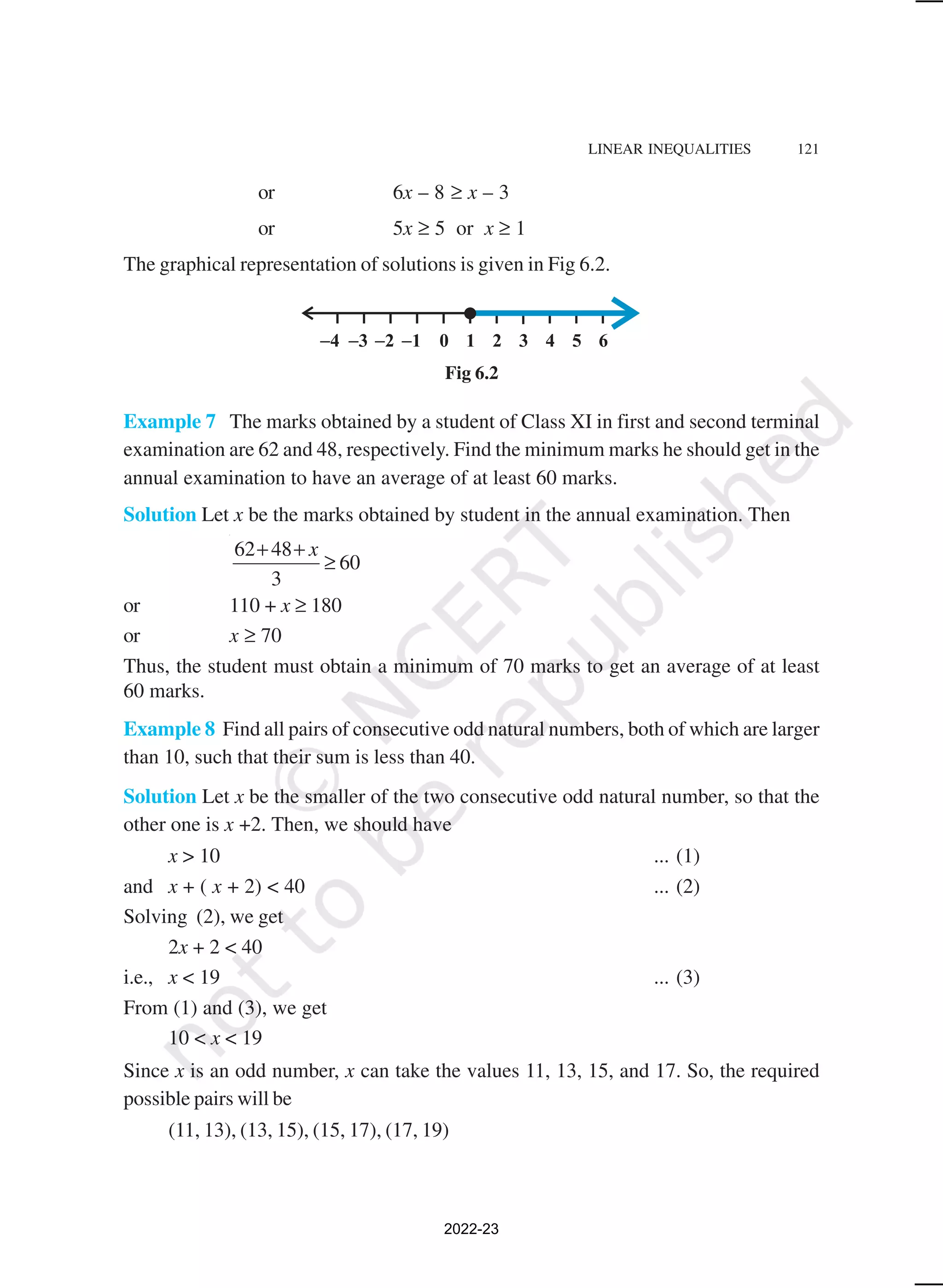 LINEAR INEQUALITIES 121
or 6x – 8 ≥ x – 3
or 5x ≥ 5 or x ≥ 1
The graphical representation of solutions is given in Fig 6.2.
Fig 6.2
Example 7 The marks obtained by a student of Class XI in first and second terminal
examination are 62 and 48, respectively. Find the minimum marks he should get in the
annual examination to have an average of at least 60 marks.
Solution Let x be the marks obtained by student in the annual examination. Then
62 48
60
3
x
+ +
≥
or 110 + x ≥ 180
or x ≥ 70
Thus, the student must obtain a minimum of 70 marks to get an average of at least
60 marks.
Example 8 Find all pairs of consecutive odd natural numbers, both of which are larger
than 10, such that their sum is less than 40.
Solution Let x be the smaller of the two consecutive odd natural number, so that the
other one is x +2. Then, we should have
x > 10 ... (1)
and x + ( x + 2) < 40 ... (2)
Solving (2), we get
2x + 2 < 40
i.e., x < 19 ... (3)
From (1) and (3), we get
10 < x < 19
Since x is an odd number, x can take the values 11, 13, 15, and 17. So, the required
possible pairs will be
(11, 13), (13, 15), (15, 17), (17, 19)
2022-23
 