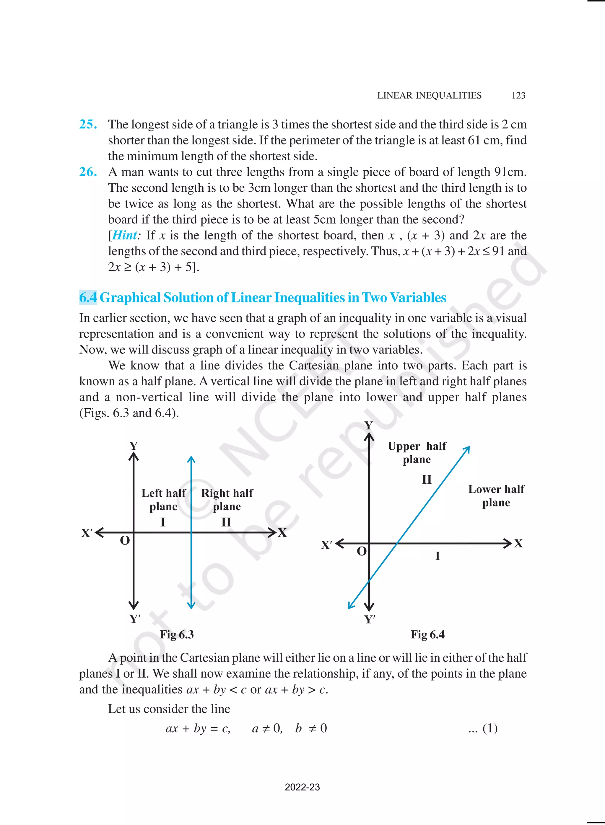 LINEAR INEQUALITIES 123
Fig 6.3 Fig 6.4
25. The longest side of a triangle is 3 times the shortest side and the third side is 2 cm
shorter than the longest side. If the perimeter of the triangle is at least 61 cm, find
the minimum length of the shortest side.
26. A man wants to cut three lengths from a single piece of board of length 91cm.
The second length is to be 3cm longer than the shortest and the third length is to
be twice as long as the shortest. What are the possible lengths of the shortest
board if the third piece is to be at least 5cm longer than the second?
[Hint: If x is the length of the shortest board, then x , (x + 3) and 2x are the
lengths of the second and third piece, respectively. Thus, x + (x + 3) + 2x ≤ 91 and
2x ≥ (x + 3) + 5].
6.4 Graphical Solution of Linear Inequalities inTwo Variables
In earlier section, we have seen that a graph of an inequality in one variable is a visual
representation and is a convenient way to represent the solutions of the inequality.
Now, we will discuss graph of a linear inequality in two variables.
We know that a line divides the Cartesian plane into two parts. Each part is
known as a half plane. A vertical line will divide the plane in left and right half planes
and a non-vertical line will divide the plane into lower and upper half planes
(Figs. 6.3 and 6.4).
A point in the Cartesian plane will either lie on a line or will lie in either of the half
planes I or II. We shall now examine the relationship, if any, of the points in the plane
and the inequalities ax + by < c or ax + by > c.
Let us consider the line
ax + by = c, a ≠ 0, b ≠ 0 ... (1)
2022-23
 