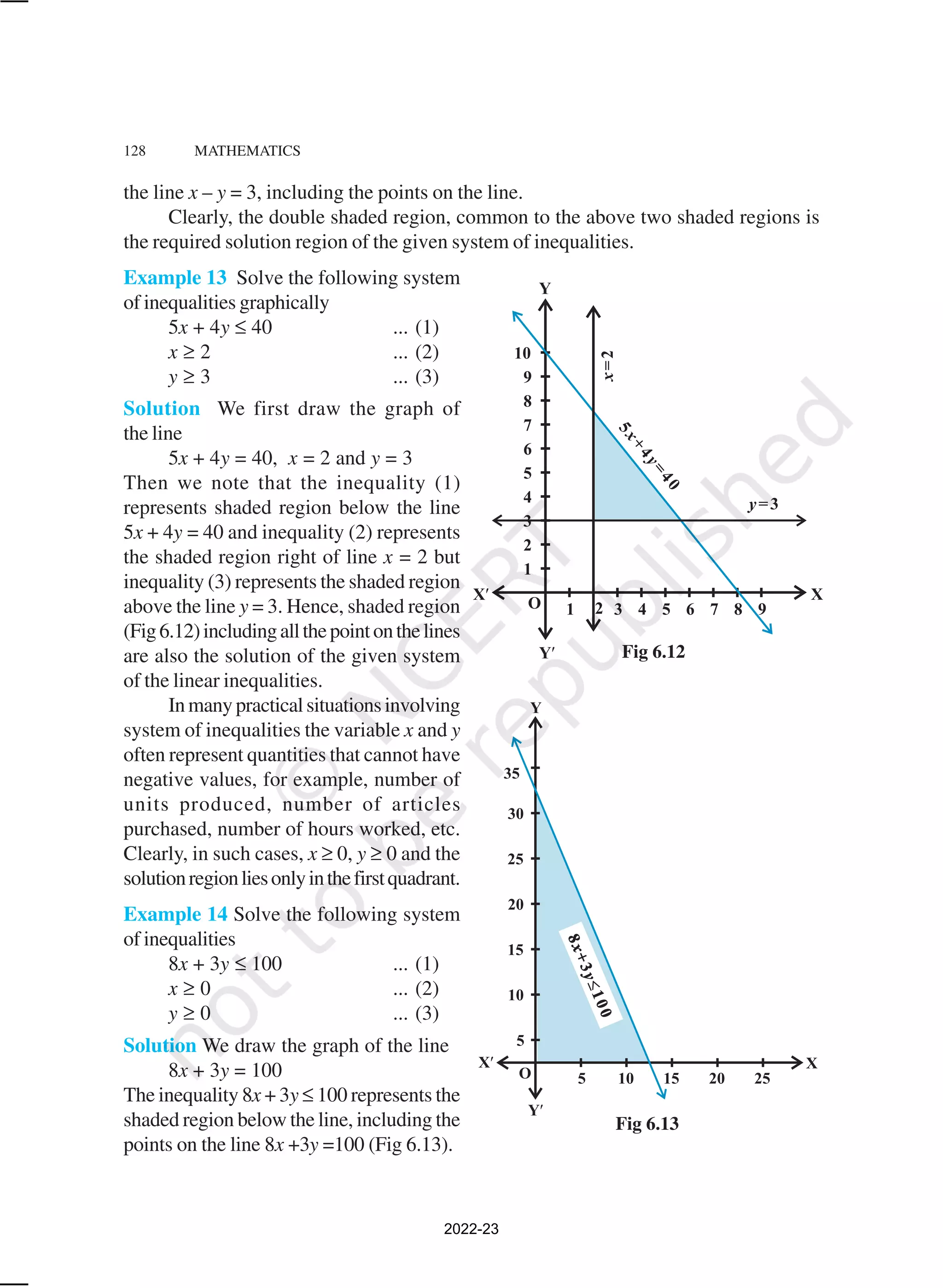 128 MATHEMATICS
the line x – y = 3, including the points on the line.
Clearly, the double shaded region, common to the above two shaded regions is
the required solution region of the given system of inequalities.
Example 13 Solve the following system
of inequalities graphically
5x + 4y ≤ 40 ... (1)
x ≥ 2 ... (2)
y ≥ 3 ... (3)
Solution We first draw the graph of
the line
5x + 4y = 40, x = 2 and y = 3
Then we note that the inequality (1)
represents shaded region below the line
5x + 4y = 40 and inequality (2) represents
the shaded region right of line x = 2 but
inequality (3) represents the shaded region
above the line y = 3. Hence, shaded region
(Fig6.12)includingallthepointonthelines
are also the solution of the given system
of the linear inequalities.
Inmanypracticalsituationsinvolving
system of inequalities the variable x and y
often represent quantities that cannot have
negative values, for example, number of
units produced, number of articles
purchased, number of hours worked, etc.
Clearly, in such cases, x ≥ 0, y ≥ 0 and the
solutionregionliesonlyinthefirstquadrant.
Example 14 Solve the following system
of inequalities
8x + 3y ≤ 100 ... (1)
x ≥ 0 ... (2)
y ≥ 0 ... (3)
Solution We draw the graph of the line
8x + 3y = 100
The inequality 8x + 3y ≤ 100 represents the
shaded region below the line, including the
points on the line 8x +3y =100 (Fig 6.13).
Fig 6.12
Fig 6.13
2022-23
 