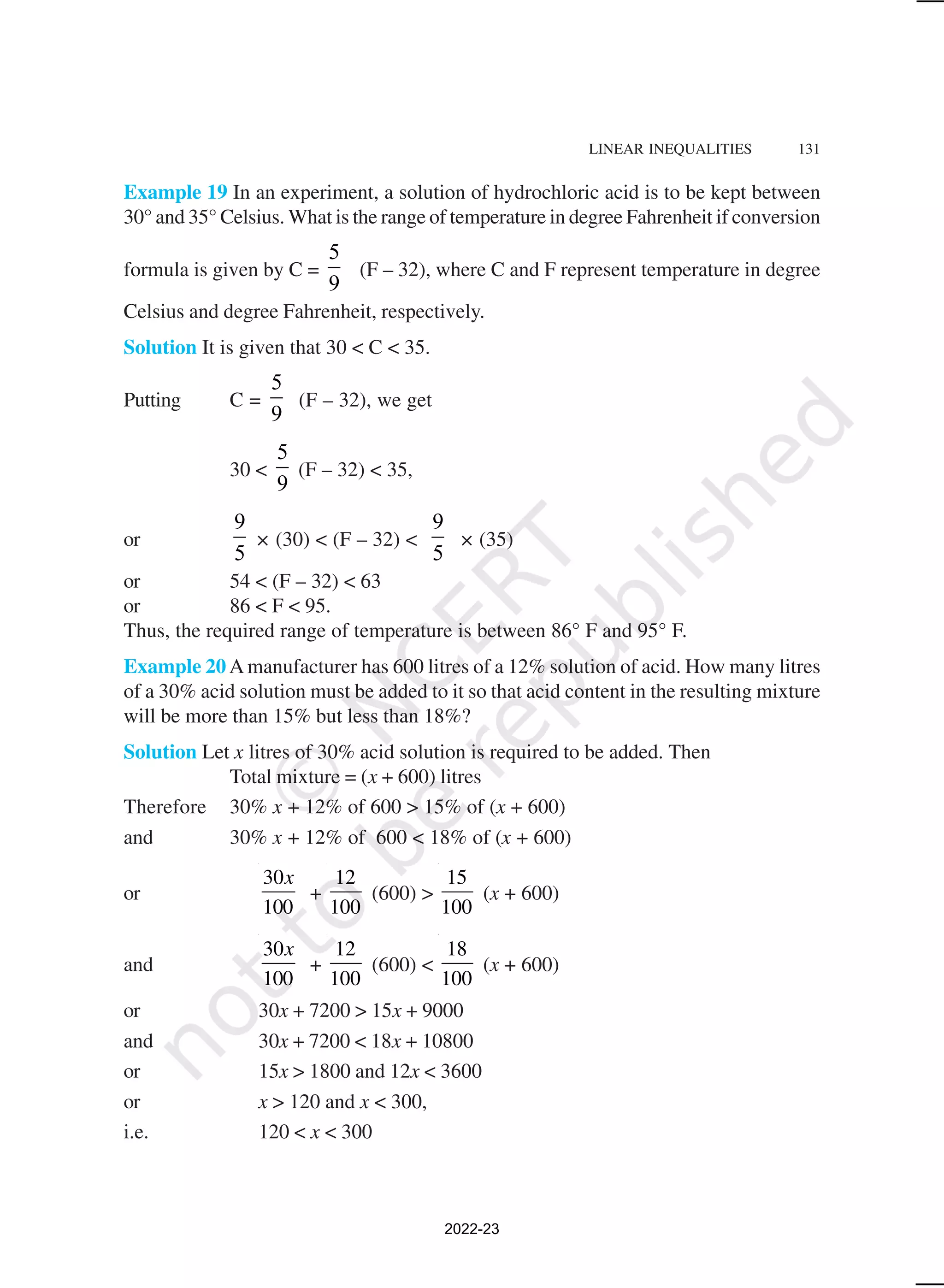 LINEAR INEQUALITIES 131
Example 19 In an experiment, a solution of hydrochloric acid is to be kept between
30° and 35° Celsius. What is the range of temperature in degree Fahrenheit if conversion
formula is given by C =
5
9
(F – 32), where C and F represent temperature in degree
Celsius and degree Fahrenheit, respectively.
Solution It is given that 30 < C < 35.
Putting C =
5
9
(F – 32), we get
30 <
5
9
(F – 32) < 35,
or
9
5
× (30) < (F – 32) <
9
5
× (35)
or 54 < (F – 32) < 63
or 86 < F < 95.
Thus, the required range of temperature is between 86° F and 95° F.
Example 20 A manufacturer has 600 litres of a 12% solution of acid. How many litres
of a 30% acid solution must be added to it so that acid content in the resulting mixture
will be more than 15% but less than 18%?
Solution Let x litres of 30% acid solution is required to be added. Then
Total mixture = (x + 600) litres
Therefore 30% x + 12% of 600 > 15% of (x + 600)
and 30% x + 12% of 600 < 18% of (x + 600)
or
30
100
x
+
12
100
(600) >
15
100
(x + 600)
and
30
100
x
+
12
100
(600) <
18
100
(x + 600)
or 30x + 7200 > 15x + 9000
and 30x + 7200 < 18x + 10800
or 15x > 1800 and 12x < 3600
or x > 120 and x < 300,
i.e. 120 < x < 300
2022-23
 
