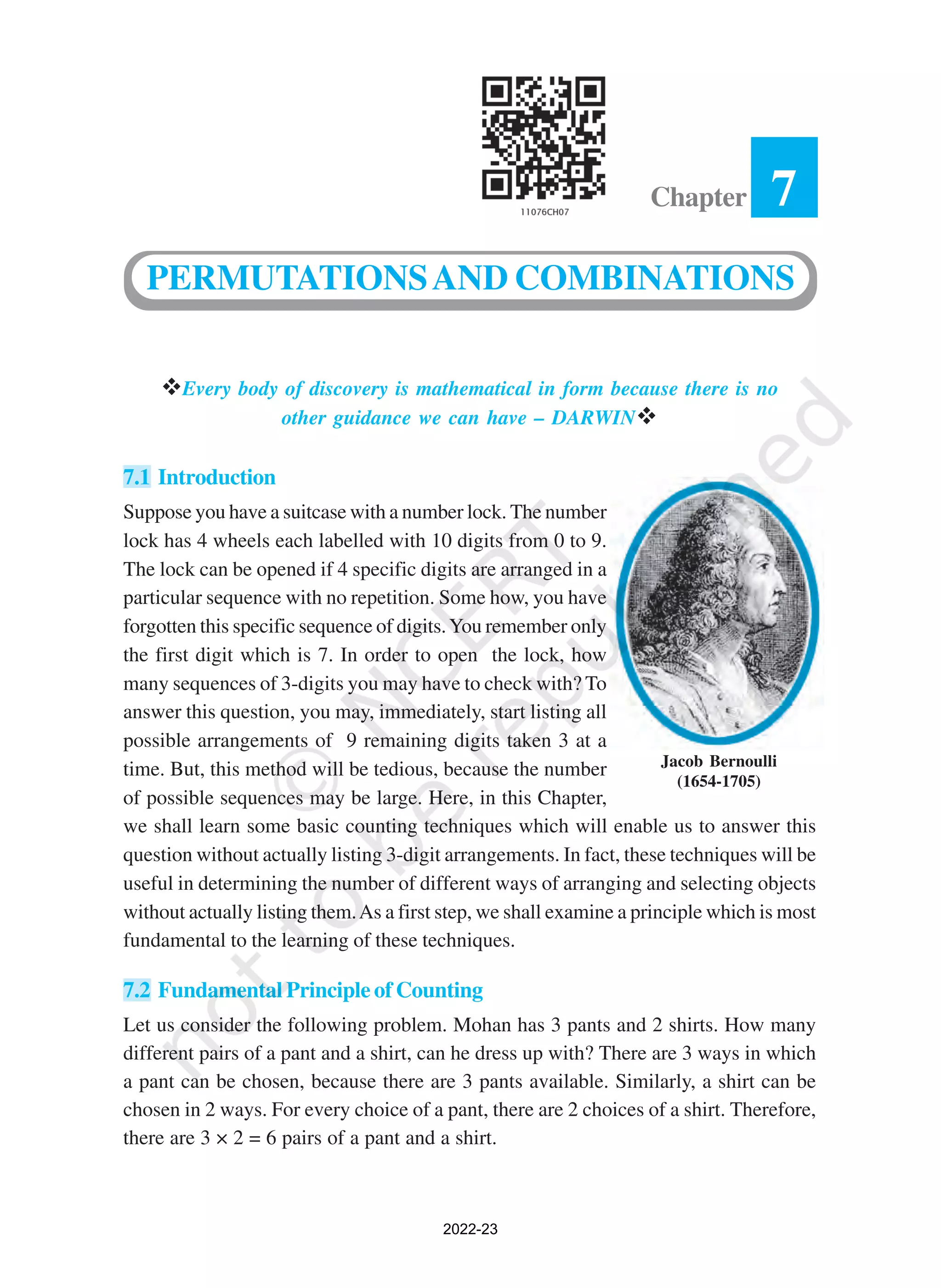 Jacob Bernoulli
(1654-1705)
vEvery body of discovery is mathematical in form because there is no
other guidance we can have – DARWINv
7.1 Introduction
Suppose you have a suitcase with a number lock. The number
lock has 4 wheels each labelled with 10 digits from 0 to 9.
The lock can be opened if 4 specific digits are arranged in a
particular sequence with no repetition. Some how, you have
forgotten this specific sequence of digits.You remember only
the first digit which is 7. In order to open the lock, how
many sequences of 3-digits you may have to check with? To
answer this question, you may, immediately, start listing all
possible arrangements of 9 remaining digits taken 3 at a
time. But, this method will be tedious, because the number
of possible sequences may be large. Here, in this Chapter,
we shall learn some basic counting techniques which will enable us to answer this
question without actually listing 3-digit arrangements. In fact, these techniques will be
useful in determining the number of different ways of arranging and selecting objects
without actually listing them.As a first step, we shall examine a principle which is most
fundamental to the learning of these techniques.
7.2 Fundamental Principle of Counting
Let us consider the following problem. Mohan has 3 pants and 2 shirts. How many
different pairs of a pant and a shirt, can he dress up with? There are 3 ways in which
a pant can be chosen, because there are 3 pants available. Similarly, a shirt can be
chosen in 2 ways. For every choice of a pant, there are 2 choices of a shirt. Therefore,
there are 3 × 2 = 6 pairs of a pant and a shirt.
7
Chapter
PERMUTATIONSAND COMBINATIONS
2022-23
 
