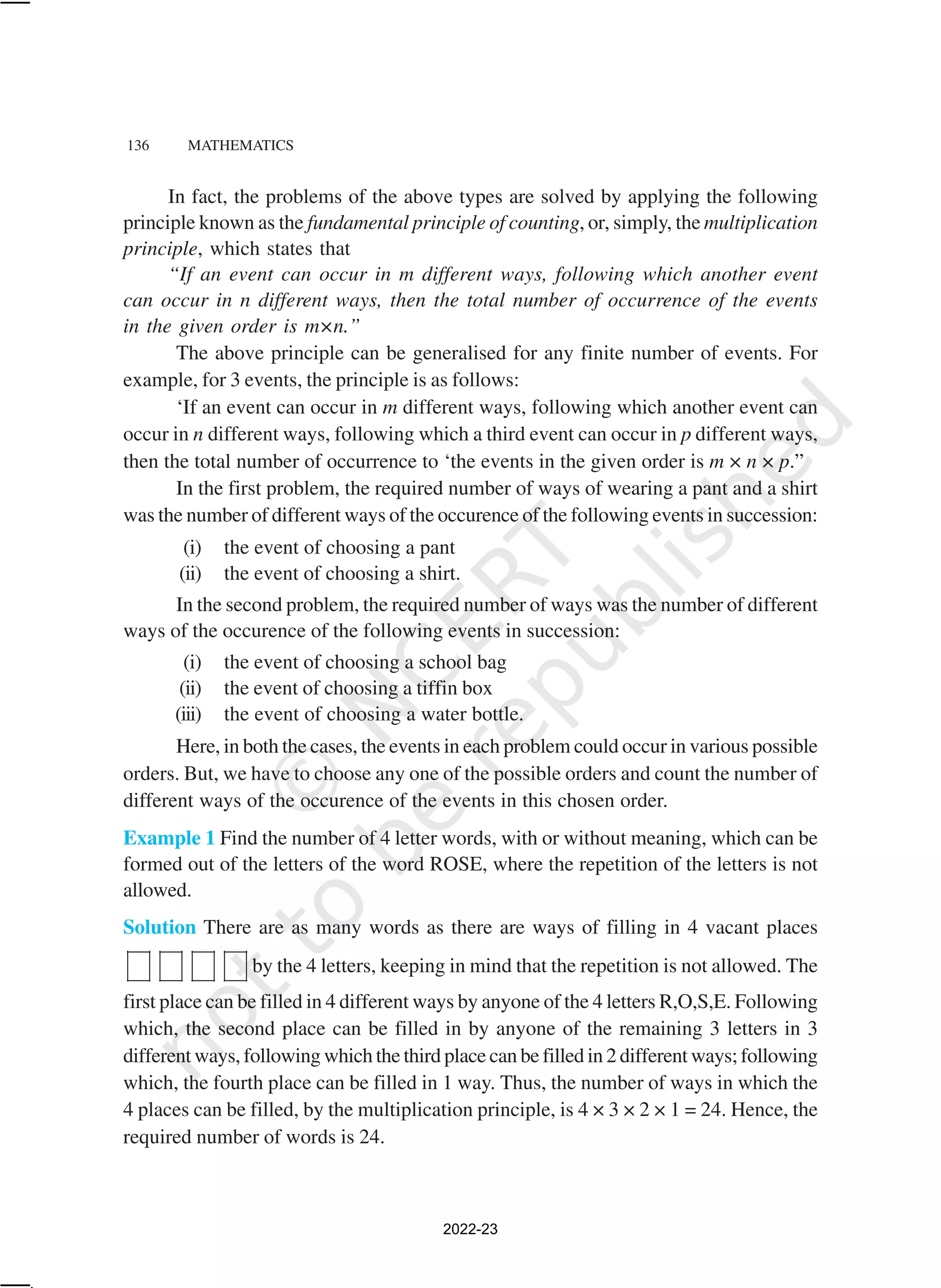 136 MATHEMATICS
In fact, the problems of the above types are solved by applying the following
principle known as the fundamental principle of counting, or, simply, the multiplication
principle, which states that
“If an event can occur in m different ways, following which another event
can occur in n different ways, then the total number of occurrence of the events
in the given order is m×n.”
The above principle can be generalised for any finite number of events. For
example, for 3 events, the principle is as follows:
‘If an event can occur in m different ways, following which another event can
occur in n different ways, following which a third event can occur in p different ways,
then the total number of occurrence to ‘the events in the given order is m × n × p.”
In the first problem, the required number of ways of wearing a pant and a shirt
was the number of different ways of the occurence of the following events in succession:
(i) the event of choosing a pant
(ii) the event of choosing a shirt.
In the second problem, the required number of ways was the number of different
ways of the occurence of the following events in succession:
(i) the event of choosing a school bag
(ii) the event of choosing a tiffin box
(iii) the event of choosing a water bottle.
Here, in both the cases, the events in each problem could occur in various possible
orders. But, we have to choose any one of the possible orders and count the number of
different ways of the occurence of the events in this chosen order.
Example 1 Find the number of 4 letter words, with or without meaning, which can be
formed out of the letters of the word ROSE, where the repetition of the letters is not
allowed.
Solution There are as many words as there are ways of filling in 4 vacant places
by the 4 letters, keeping in mind that the repetition is not allowed. The
first place can be filled in 4 different ways by anyone of the 4 letters R,O,S,E. Following
which, the second place can be filled in by anyone of the remaining 3 letters in 3
different ways, following which the third place can be filled in 2 different ways; following
which, the fourth place can be filled in 1 way. Thus, the number of ways in which the
4 places can be filled, by the multiplication principle, is 4 × 3 × 2 × 1 = 24. Hence, the
required number of words is 24.
2022-23
 