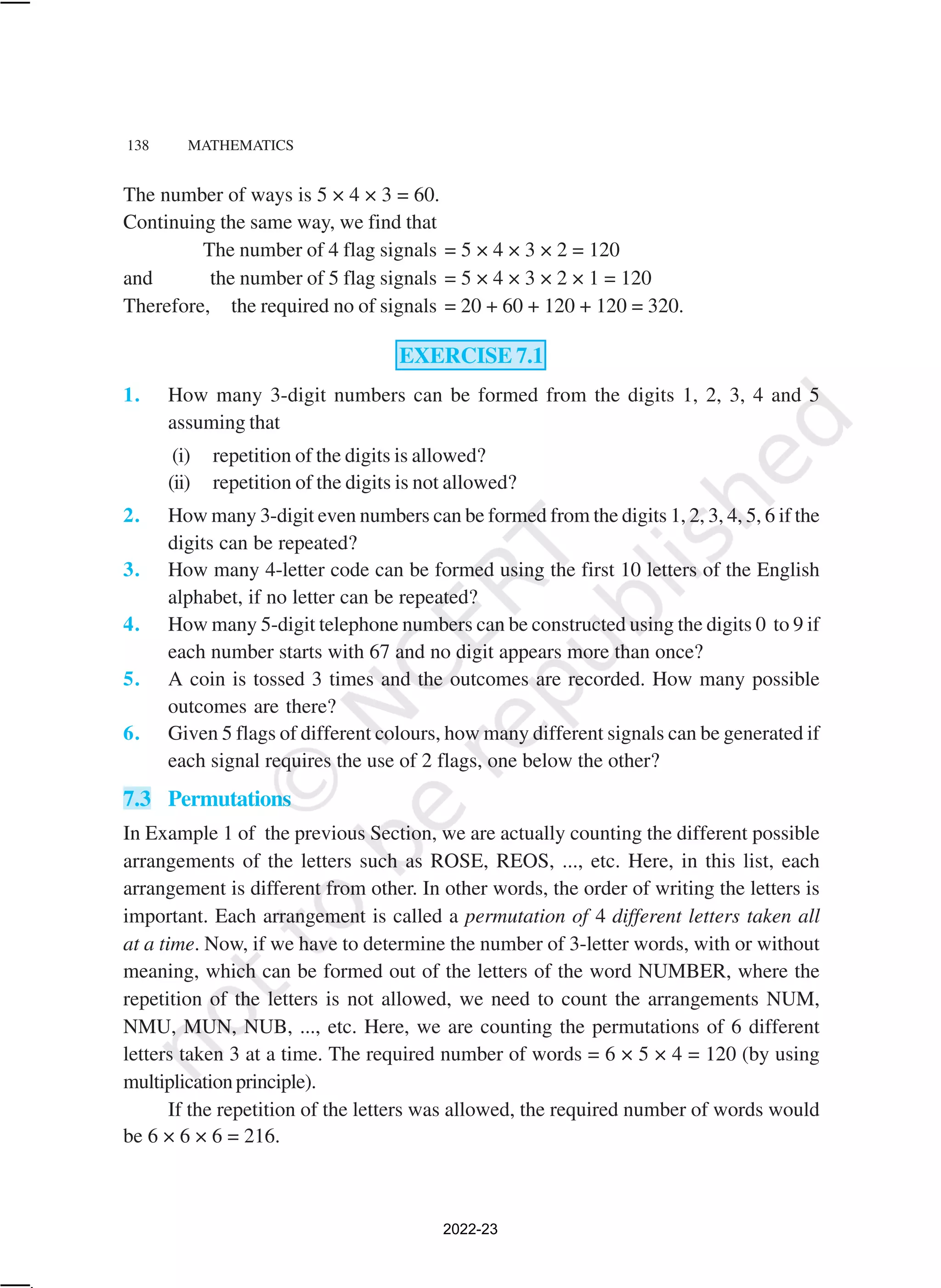 138 MATHEMATICS
The number of ways is 5 × 4 × 3 = 60.
Continuing the same way, we find that
The number of 4 flag signals = 5 × 4 × 3 × 2 = 120
and the number of 5 flag signals = 5 × 4 × 3 × 2 × 1 = 120
Therefore, the required no of signals = 20 + 60 + 120 + 120 = 320.
EXERCISE 7.1
1. How many 3-digit numbers can be formed from the digits 1, 2, 3, 4 and 5
assuming that
(i) repetition of the digits is allowed?
(ii) repetition of the digits is not allowed?
2. How many 3-digit even numbers can be formed from the digits 1, 2, 3, 4, 5, 6 if the
digits can be repeated?
3. How many 4-letter code can be formed using the first 10 letters of the English
alphabet, if no letter can be repeated?
4. How many 5-digit telephone numbers can be constructed using the digits 0 to 9 if
each number starts with 67 and no digit appears more than once?
5. A coin is tossed 3 times and the outcomes are recorded. How many possible
outcomes are there?
6. Given 5 flags of different colours, how many different signals can be generated if
each signal requires the use of 2 flags, one below the other?
7.3 Permutations
In Example 1 of the previous Section, we are actually counting the different possible
arrangements of the letters such as ROSE, REOS, ..., etc. Here, in this list, each
arrangement is different from other. In other words, the order of writing the letters is
important. Each arrangement is called a permutation of 4 different letters taken all
at a time. Now, if we have to determine the number of 3-letter words, with or without
meaning, which can be formed out of the letters of the word NUMBER, where the
repetition of the letters is not allowed, we need to count the arrangements NUM,
NMU, MUN, NUB, ..., etc. Here, we are counting the permutations of 6 different
letters taken 3 at a time. The required number of words = 6 × 5 × 4 = 120 (by using
multiplicationprinciple).
If the repetition of the letters was allowed, the required number of words would
be 6 × 6 × 6 = 216.
2022-23
 