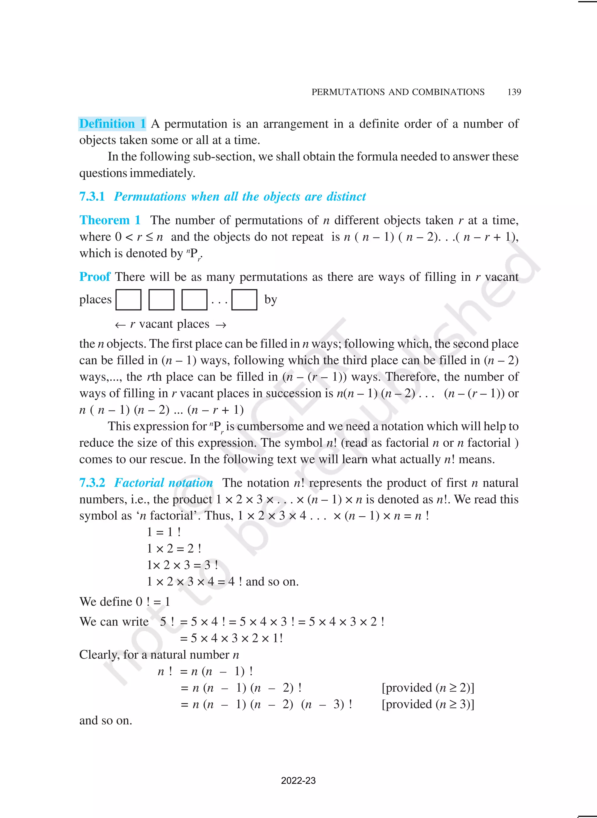PERMUTATIONS AND COMBINATIONS 139
Definition 1 A permutation is an arrangement in a definite order of a number of
objects taken some or all at a time.
In the following sub-section, we shall obtain the formula needed to answer these
questions immediately.
7.3.1 Permutations when all the objects are distinct
Theorem 1 The number of permutations of n different objects taken r at a time,
where 0 < r ≤ n and the objects do not repeat is n ( n – 1) ( n – 2). . .( n – r + 1),
which is denoted by n
Pr
.
Proof There will be as many permutations as there are ways of filling in r vacant
places . . . by
← r vacant places →
the n objects. The first place can be filled in n ways; following which, the second place
can be filled in (n – 1) ways, following which the third place can be filled in (n – 2)
ways,..., the rth place can be filled in (n – (r – 1)) ways. Therefore, the number of
ways of filling in r vacant places in succession is n(n – 1) (n – 2) . . . (n – (r – 1)) or
n ( n – 1) (n – 2) ... (n – r + 1)
This expression for n
Pr
is cumbersome and we need a notation which will help to
reduce the size of this expression. The symbol n! (read as factorial n or n factorial )
comes to our rescue. In the following text we will learn what actually n! means.
7.3.2 Factorial notation The notation n! represents the product of first n natural
numbers, i.e., the product 1 × 2 × 3 × . . . × (n – 1) × n is denoted as n!. We read this
symbol as ‘n factorial’. Thus, 1 × 2 × 3 × 4 . . . × (n – 1) × n = n !
1 = 1 !
1 × 2 = 2 !
1× 2 × 3 = 3 !
1 × 2 × 3 × 4 = 4 ! and so on.
We define 0 ! = 1
We can write 5 ! = 5 × 4 ! = 5 × 4 × 3 ! = 5 × 4 × 3 × 2 !
= 5 × 4 × 3 × 2 × 1!
Clearly, for a natural number n
n ! = n (n – 1) !
= n (n – 1) (n – 2) ! [provided (n ≥ 2)]
= n (n – 1) (n – 2) (n – 3) ! [provided (n ≥ 3)]
and so on.
2022-23
 