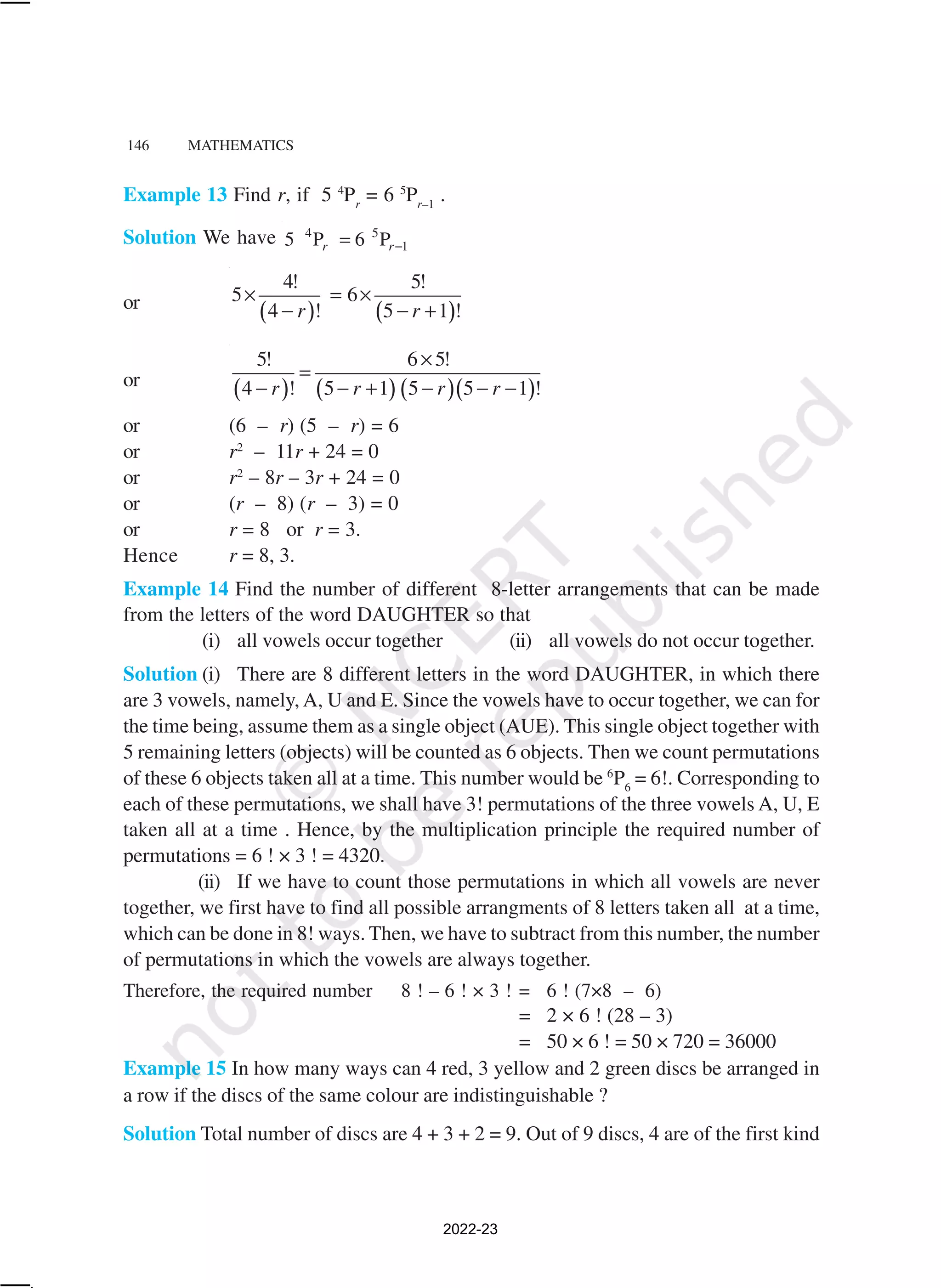 146 MATHEMATICS
Example 13 Find r, if 5 4
Pr
= 6 5
Pr–1
.
Solution We have 4 5
1
5 P 6 P
r r−
=
or
( ) ( )
4! 5!
5 6
4 ! 5 1 !
r r
× = ×
− − +
or
( ) ( ) ( )( )
5! 6 5!
4 ! 5 1 5 5 1 !
r r r r
×
=
− − + − − −
or (6 – r) (5 – r) = 6
or r2
– 11r + 24 = 0
or r2
– 8r – 3r + 24 = 0
or (r – 8) (r – 3) = 0
or r = 8 or r = 3.
Hence r = 8, 3.
Example 14 Find the number of different 8-letter arrangements that can be made
from the letters of the word DAUGHTER so that
(i) all vowels occur together (ii) all vowels do not occur together.
Solution (i) There are 8 different letters in the word DAUGHTER, in which there
are 3 vowels, namely, A, U and E. Since the vowels have to occur together, we can for
the time being, assume them as a single object (AUE). This single object together with
5 remaining letters (objects) will be counted as 6 objects. Then we count permutations
of these 6 objects taken all at a time. This number would be 6
P6
= 6!. Corresponding to
each of these permutations, we shall have 3! permutations of the three vowels A, U, E
taken all at a time . Hence, by the multiplication principle the required number of
permutations = 6 ! × 3 ! = 4320.
(ii) If we have to count those permutations in which all vowels are never
together, we first have to find all possible arrangments of 8 letters taken all at a time,
which can be done in 8! ways. Then, we have to subtract from this number, the number
of permutations in which the vowels are always together.
Therefore, the required number 8 ! – 6 ! × 3 ! = 6 ! (7×8 – 6)
= 2 × 6 ! (28 – 3)
= 50 × 6 ! = 50 × 720 = 36000
Example 15 In how many ways can 4 red, 3 yellow and 2 green discs be arranged in
a row if the discs of the same colour are indistinguishable ?
Solution Total number of discs are 4 + 3 + 2 = 9. Out of 9 discs, 4 are of the first kind
2022-23
 