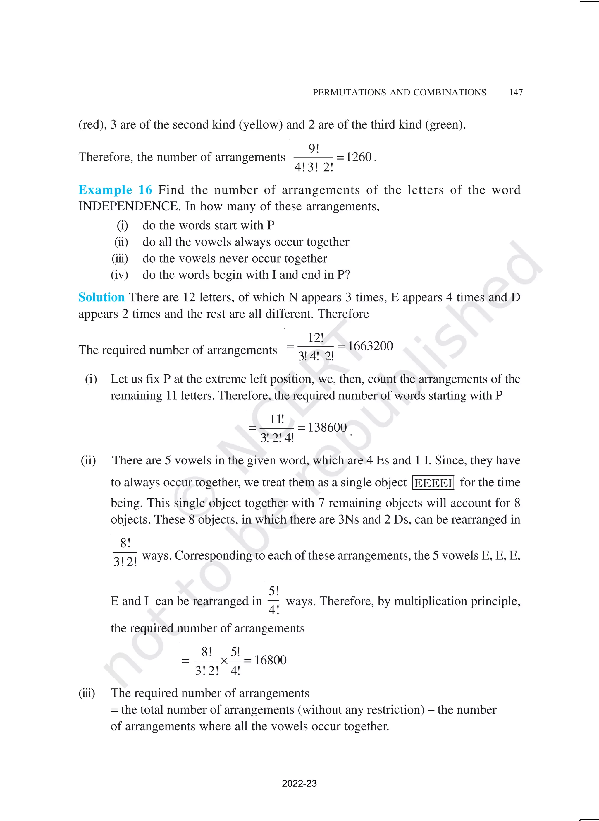 PERMUTATIONS AND COMBINATIONS 147
(red), 3 are of the second kind (yellow) and 2 are of the third kind (green).
Therefore, the number of arrangements
9!
=1260
4!3! 2!
.
Example 16 Find the number of arrangements of the letters of the word
INDEPENDENCE. In how many of these arrangements,
(i) do the words start with P
(ii) do all the vowels always occur together
(iii) do the vowels never occur together
(iv) do the words begin with I and end in P?
Solution There are 12 letters, of which N appears 3 times, E appears 4 times and D
appears 2 times and the rest are all different. Therefore
The required number of arrangements
12!
1663200
3! 4! 2!
= =
(i) Let us fix P at the extreme left position, we, then, count the arrangements of the
remaining 11 letters. Therefore, the required number of words starting with P
11!
138600
3! 2! 4!
= = .
(ii) There are 5 vowels in the given word, which are 4 Es and 1 I. Since, they have
to always occur together, we treat them as a single object EEEEI for the time
being. This single object together with 7 remaining objects will account for 8
objects. These 8 objects, in which there are 3Ns and 2 Ds, can be rearranged in
8!
3! 2! ways. Corresponding to each of these arrangements, the 5 vowels E, E, E,
E and I can be rearranged in
5!
4!
ways. Therefore, by multiplication principle,
the required number of arrangements
8! 5!
= 16800
3! 2! 4!
× =
(iii) The required number of arrangements
= the total number of arrangements (without any restriction) – the number
of arrangements where all the vowels occur together.
2022-23
 