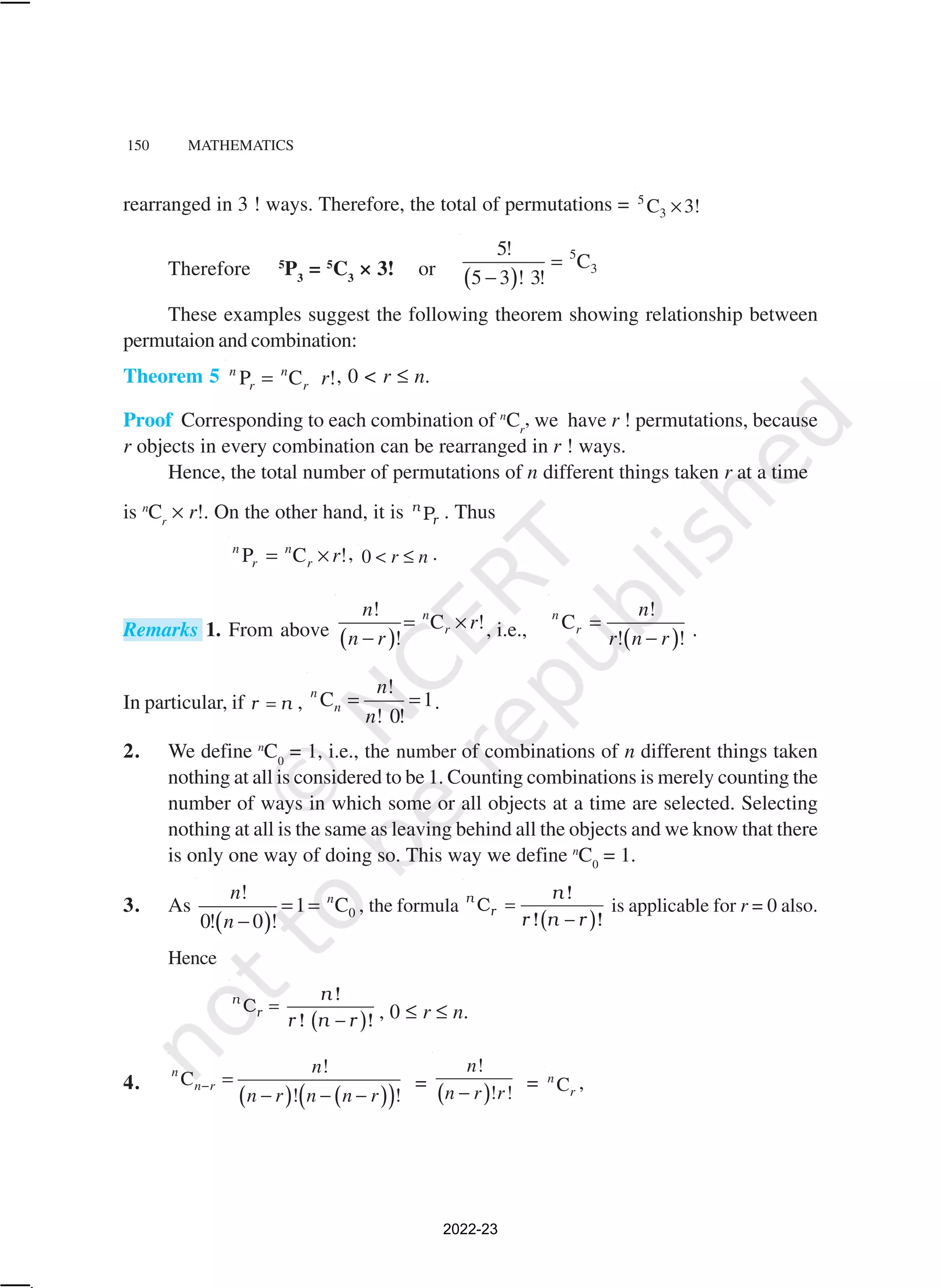 150 MATHEMATICS
rearranged in 3 ! ways. Therefore, the total of permutations = 5
3
C 3!
×
Therefore 5
P3
= 5
C3
× 3! or
( )
5
3
5!
C
5 3 ! 3!
=
−
These examples suggest the following theorem showing relationship between
permutaion and combination:
Theorem 5 P C !
n n
r r r
= , 0 < r ≤ n.
Proof Corresponding to each combination of n
Cr
, we have r ! permutations, because
r objects in every combination can be rearranged in r ! ways.
Hence, the total number of permutations of n different things taken r at a time
is n
Cr
× r!. On the other hand, it is P
n
r . Thus
P C !
n n
r r r
= × , 0 r n
< ≤ .
Remarks 1. From above ( )
!
C !
!
n
r
n
r
n r
= ×
− , i.e., ( )
!
C
! !
n
r
n
r n r
=
− .
In particular, if r n
= ,
!
C 1
! 0!
n
n
n
n
= = .
2. We define n
C0
= 1, i.e., the number of combinations of n different things taken
nothing at all is considered to be 1. Counting combinations is merely counting the
number of ways in which some or all objects at a time are selected. Selecting
nothing at all is the same as leaving behind all the objects and we know that there
is only one way of doing so. This way we define n
C0
= 1.
3. As
( ) 0
!
1 C
0! 0 !
n
n
n
= =
−
, the formula
( )
!
C
! !
n
r
n
r n r
=
−
is applicable for r = 0 also.
Hence
( )
!
C
! !
n
r
n
r n r
=
− , 0 ≤ r ≤ n.
4.
( ) ( )
( )
!
C
! !
n
n r
n
n r n n r
− =
− − −
=
( )
!
! !
n
n r r
−
= C
n
r
,
2022-23
 