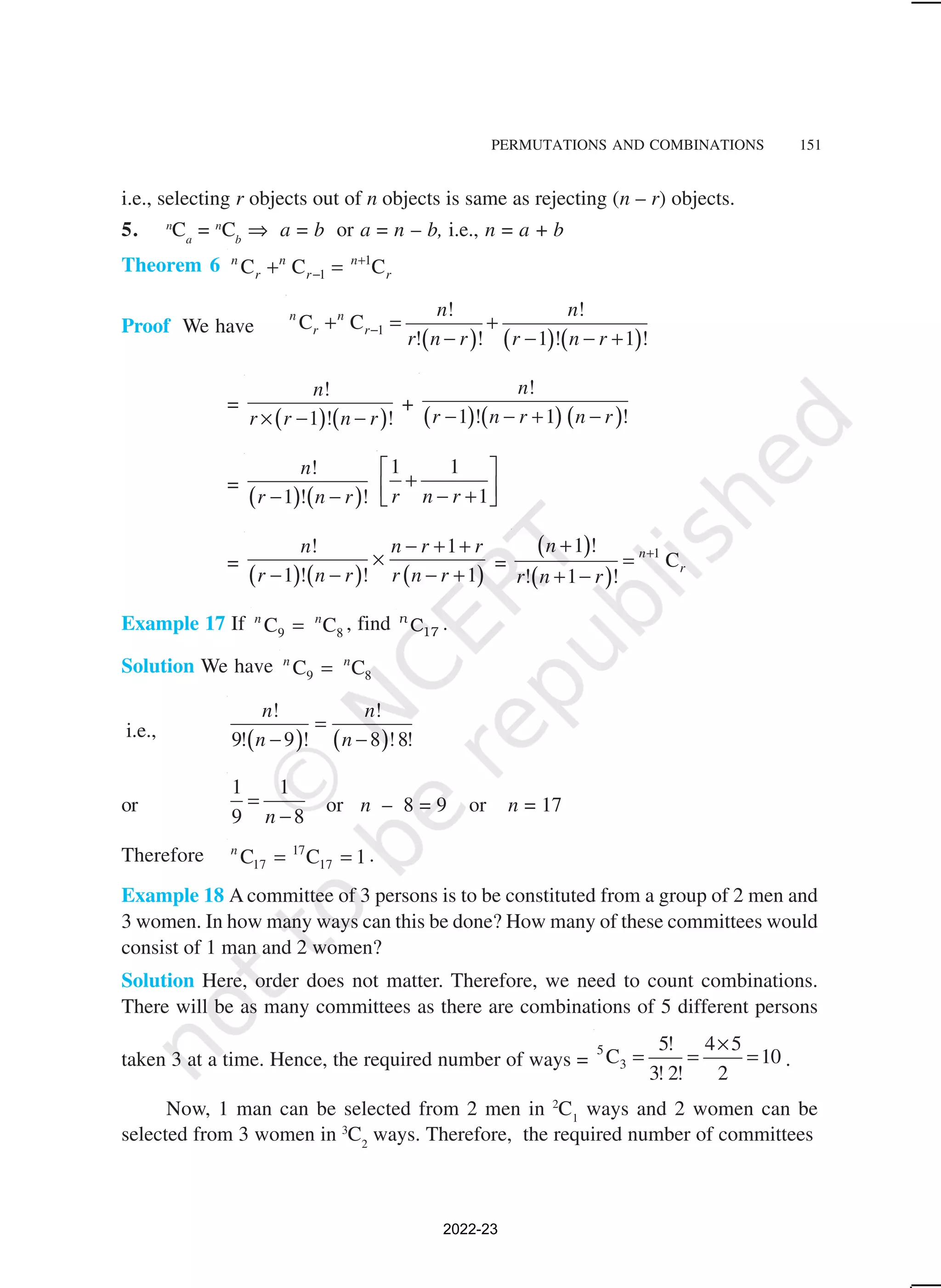PERMUTATIONS AND COMBINATIONS 151
i.e., selecting r objects out of n objects is same as rejecting (n – r) objects.
5. n
Ca
= n
Cb
⇒ a = b or a = n – b, i.e., n = a + b
Theorem 6 1
1
C C C
n n n
r r r
+
−
+ =
Proof We have
( ) ( ) ( )
1
! !
C C
! ! 1 ! 1 !
n n
r r
n n
r n r r n r
−
+ = +
− − − +
=
( ) ( )
!
1 ! !
n
r r n r
× − −
+
( ) ( ) ( )
!
1 ! 1 !
n
r n r n r
− − + −
=
( ) ( )
!
1 ! !
n
r n r
− −
1 1
1
r n r
 
+
 
− +
 
=
( ) ( ) ( )
! 1
1 ! ! 1
n n r r
r n r r n r
− + +
×
− − − +
=
( )
( )
1
1 !
C
! 1 !
n
r
n
r n r
+
+
=
+ −
Example 17 If 9 8
C C
n n
= , find 17
C
n
.
Solution We have 9 8
C C
n n
=
i.e.,
( ) ( )
! !
9! 9 ! 8 !8!
n n
n n
=
− −
or
1 1
9 8
n
=
−
or n – 8 = 9 or n = 17
Therefore 17
17 17
C C 1
n
= = .
Example 18 A committee of 3 persons is to be constituted from a group of 2 men and
3 women. In how many ways can this be done? How many of these committees would
consist of 1 man and 2 women?
Solution Here, order does not matter. Therefore, we need to count combinations.
There will be as many committees as there are combinations of 5 different persons
taken 3 at a time. Hence, the required number of ways =
5
3
5! 4 5
C 10
3! 2! 2
×
= = = .
Now, 1 man can be selected from 2 men in 2
C1
ways and 2 women can be
selected from 3 women in 3
C2
ways. Therefore, the required number of committees
2022-23
 