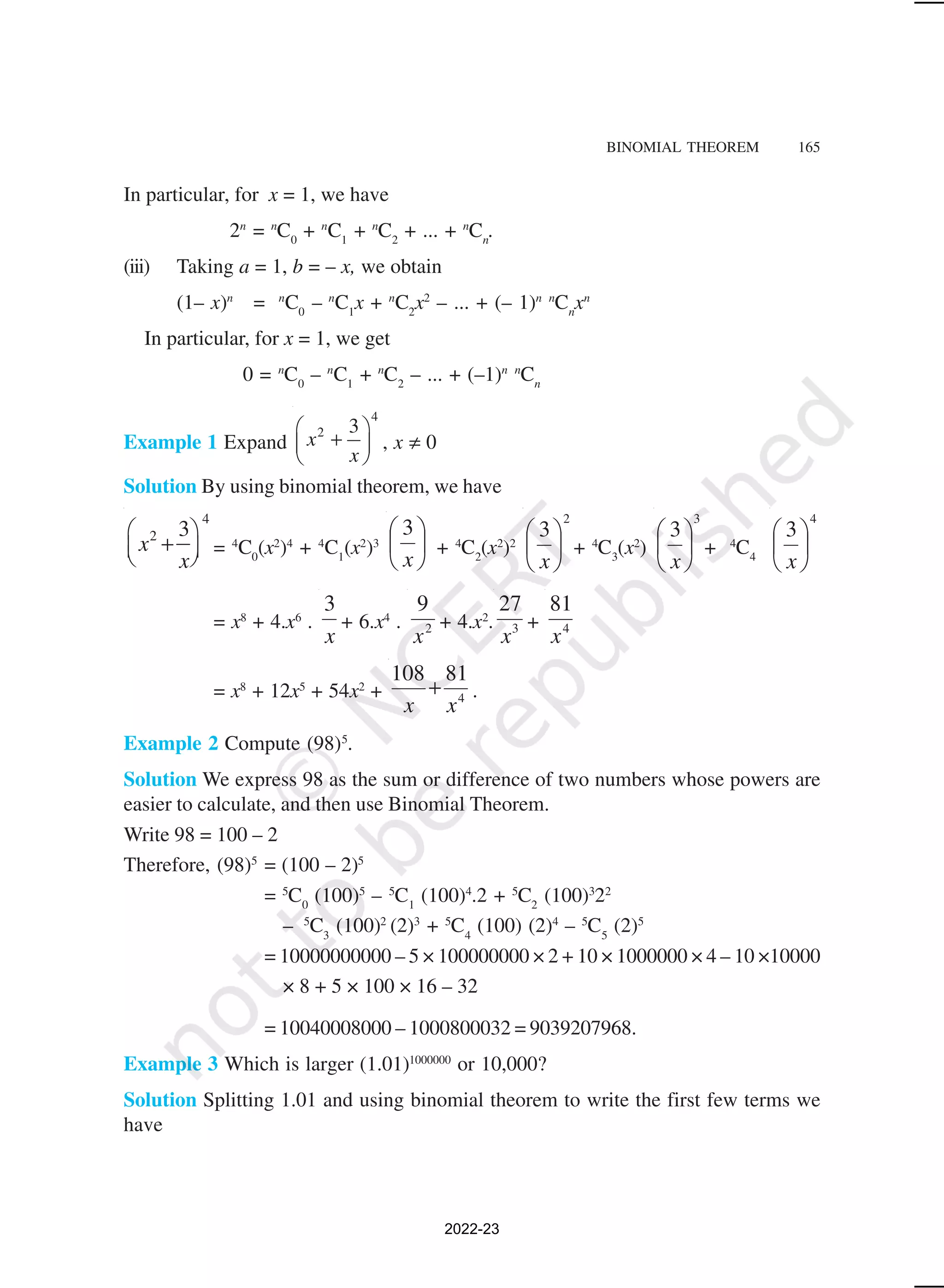 BINOMIAL THEOREM 165
In particular, for x = 1, we have
2n
= n
C0
+ n
C1
+ n
C2
+ ... + n
Cn
.
(iii) Taking a = 1, b = – x, we obtain
(1– x)n
= n
C0
– n
C1
x + n
C2
x2
– ... + (– 1)n n
Cn
xn
In particular, for x = 1, we get
0 = n
C0
– n
C1
+ n
C2
– ... + (–1)n n
Cn
Example 1 Expand
4
2 3
x
x
 
+
 
 
, x ≠ 0
Solution By using binomial theorem, we have
4
2 3
x
x
 
+
 
 
= 4
C0
(x2
)4
+ 4
C1
(x2
)3 





x
3
+ 4
C2
(x2
)2
2
3






x
+ 4
C3
(x2
)
3
3






x
+ 4
C4
4
3






x
= x8
+ 4.x6
.
x
3
+ 6.x4
. 2
9
x
+ 4.x2
. 3
27
x
+ 4
81
x
= x8
+ 12x5
+ 54x2
+ 4
81
108
x
x
+ .
Example 2 Compute (98)5
.
Solution We express 98 as the sum or difference of two numbers whose powers are
easier to calculate, and then use Binomial Theorem.
Write 98 = 100 – 2
Therefore, (98)5
= (100 – 2)5
= 5
C0
(100)5
– 5
C1
(100)4
.2 + 5
C2
(100)3
22
– 5
C3
(100)2
(2)3
+ 5
C4
(100) (2)4
– 5
C5
(2)5
= 10000000000 – 5 × 100000000 × 2 + 10 × 1000000 × 4 – 10 ×10000
× 8 + 5 × 100 × 16 – 32
= 10040008000 – 1000800032 = 9039207968.
Example 3 Which is larger (1.01)1000000
or 10,000?
Solution Splitting 1.01 and using binomial theorem to write the first few terms we
have
2022-23
 