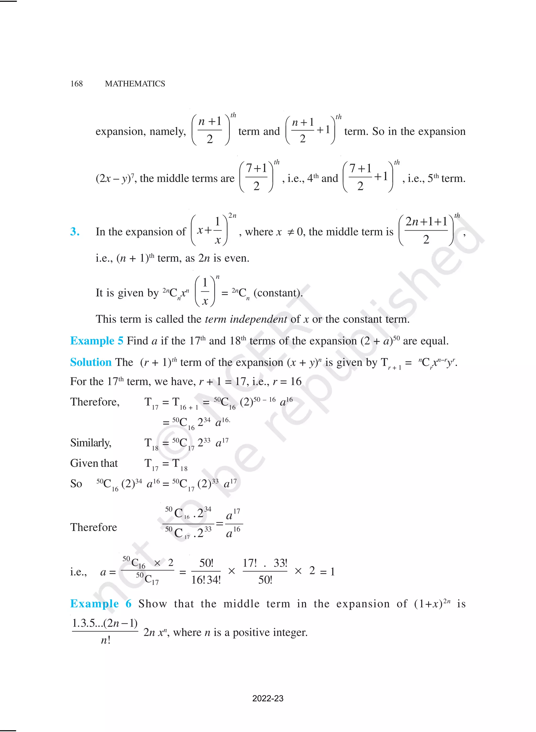168 MATHEMATICS
expansion, namely,
th
n





 +
2
1
term and
1
1
2
th
n +
 
+
 
 
term. So in the expansion
(2x – y)7
, the middle terms are
th





 +
2
1
7
, i.e., 4th
and
th






+
+
1
2
1
7
, i.e., 5th
term.
3. In the expansion of
n
x
x
2
1






+ , where x ≠ 0, the middle term is
th
n





 +
+
2
1
1
2
,
i.e., (n + 1)th
term, as 2n is even.
It is given by 2n
Cn
xn
n
x





 1
= 2n
Cn
(constant).
This term is called the term independent of x or the constant term.
Example 5 Find a if the 17th
and 18th
terms of the expansion (2 + a)50
are equal.
Solution The (r + 1)th
term of the expansion (x + y)n
is given by Tr + 1
= n
Cr
xn–r
yr
.
For the 17th
term, we have, r + 1 = 17, i.e., r = 16
Therefore, T17
= T16 + 1
= 50
C16
(2)50 – 16
a16
= 50
C16
234
a16.
Similarly, T18
= 50
C17
233
a17
Given that T17
= T18
So 50
C16
(2)34
a16
= 50
C17
(2)33
a17
Therefore 16
17
33
50
34
50
2
.
C
2
.
C
17
16
a
a
=
i.e., a =
50
16
50
17
C 2
C
×
=
50! 17! 33!
2
16!34! 50!
.
× × = 1
Example 6 Show that the middle term in the expansion of (1+x)2n
is
1 3 5 (2 1)
!
. . ... n
n
−
2n xn
, where n is a positive integer.
2022-23
 