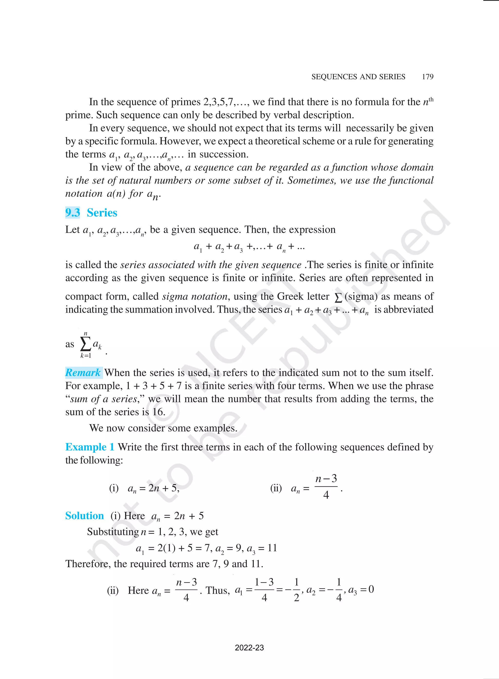 SEQUENCES AND SERIES 179
In the sequence of primes 2,3,5,7,…, we find that there is no formula for the nth
prime. Such sequence can only be described by verbal description.
In every sequence, we should not expect that its terms will necessarily be given
by a specific formula. However, we expect a theoretical scheme or a rule for generating
the terms a1
, a2
, a3
,…,an
,… in succession.
In view of the above, a sequence can be regarded as a function whose domain
is the set of natural numbers or some subset of it. Sometimes, we use the functional
notation a(n) for an.
9.3 Series
Let a1
, a2
, a3
,…,an
, be a given sequence. Then, the expression
a1
+ a2
+ a3
+,…+ an
+ ...
is called the series associated with the given sequence .The series is finite or infinite
according as the given sequence is finite or infinite. Series are often represented in
compact form, called sigma notation, using the Greek letter ∑ (sigma) as means of
indicating the summation involved. Thus, the series a1 + a2 + a3 + ... + an is abbreviated
as
1
n
k
k
a
=
∑ .
Remark When the series is used, it refers to the indicated sum not to the sum itself.
For example, 1 + 3 + 5 + 7 is a finite series with four terms. When we use the phrase
“sum of a series,” we will mean the number that results from adding the terms, the
sum of the series is 16.
We now consider some examples.
Example 1 Write the first three terms in each of the following sequences defined by
thefollowing:
(i) an = 2n + 5, (ii) an =
3
4
n −
.
Solution (i) Here an = 2n + 5
Substituting n = 1, 2, 3, we get
a1
= 2(1) + 5 = 7, a2
= 9, a3
= 11
Therefore, the required terms are 7, 9 and 11.
(ii) Here an =
3
4
n −
. Thus, 1 2 3
1 3 1 1
0
4 2 4
a , a ,a
−
= = − = − =
2022-23
 
