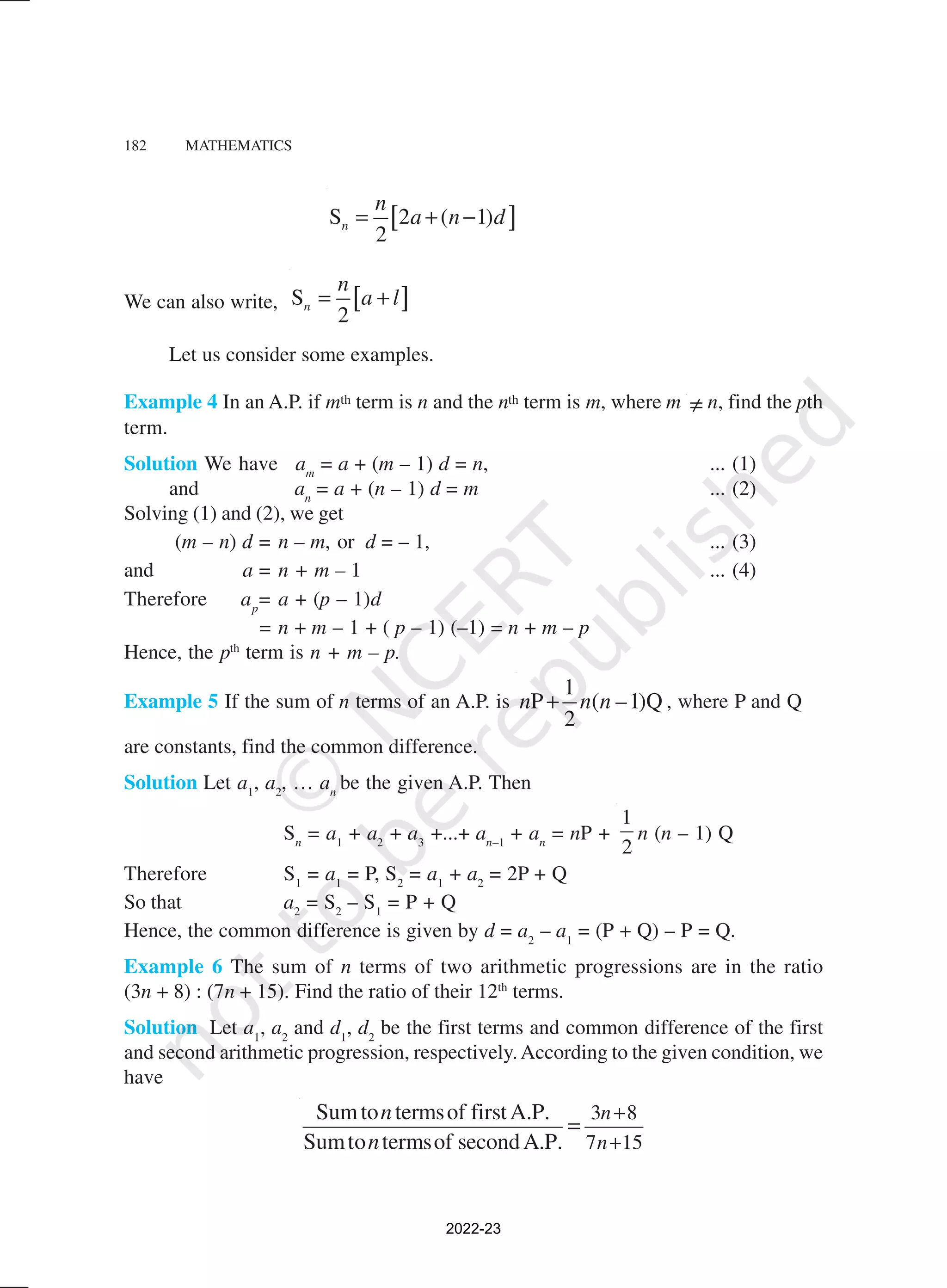 182 MATHEMATICS
[ ]
S 2 ( 1)
2
n
n
a n d
= + −
We can also write, [ ]
S
2
n
n
a l
= +
Let us consider some examples.
Example 4 In an A.P. if mth term is n and the nth term is m, where m ≠ n, find the pth
term.
Solution We have am
= a + (m – 1) d = n, ... (1)
and an
= a + (n – 1) d = m ... (2)
Solving (1) and (2), we get
(m – n) d = n – m, or d = – 1, ... (3)
and a = n + m – 1 ... (4)
Therefore ap
= a + (p – 1)d
= n + m – 1 + ( p – 1) (–1) = n + m – p
Hence, the pth
term is n + m – p.
Example 5 If the sum of n terms of an A.P. is
1
P ( –1)Q
2
n n n
+ , where P and Q
are constants, find the common difference.
Solution Let a1
, a2
, … an
be the given A.P. Then
Sn
= a1
+ a2
+ a3
+...+ an–1
+ an
= nP +
1
2
n (n – 1) Q
Therefore S1
= a1
= P, S2
= a1
+ a2
= 2P + Q
So that a2
= S2
– S1
= P + Q
Hence, the common difference is given by d = a2
– a1
= (P + Q) – P = Q.
Example 6 The sum of n terms of two arithmetic progressions are in the ratio
(3n + 8) : (7n + 15). Find the ratio of their 12th
terms.
Solution Let a1
, a2
and d1
, d2
be the first terms and common difference of the first
and second arithmetic progression, respectively.According to the given condition, we
have
3 8
7 15
Sumto termsof firstA.P.
Sumto termsof secondA.P.
n
n
n
n
+
+
=
2022-23
 