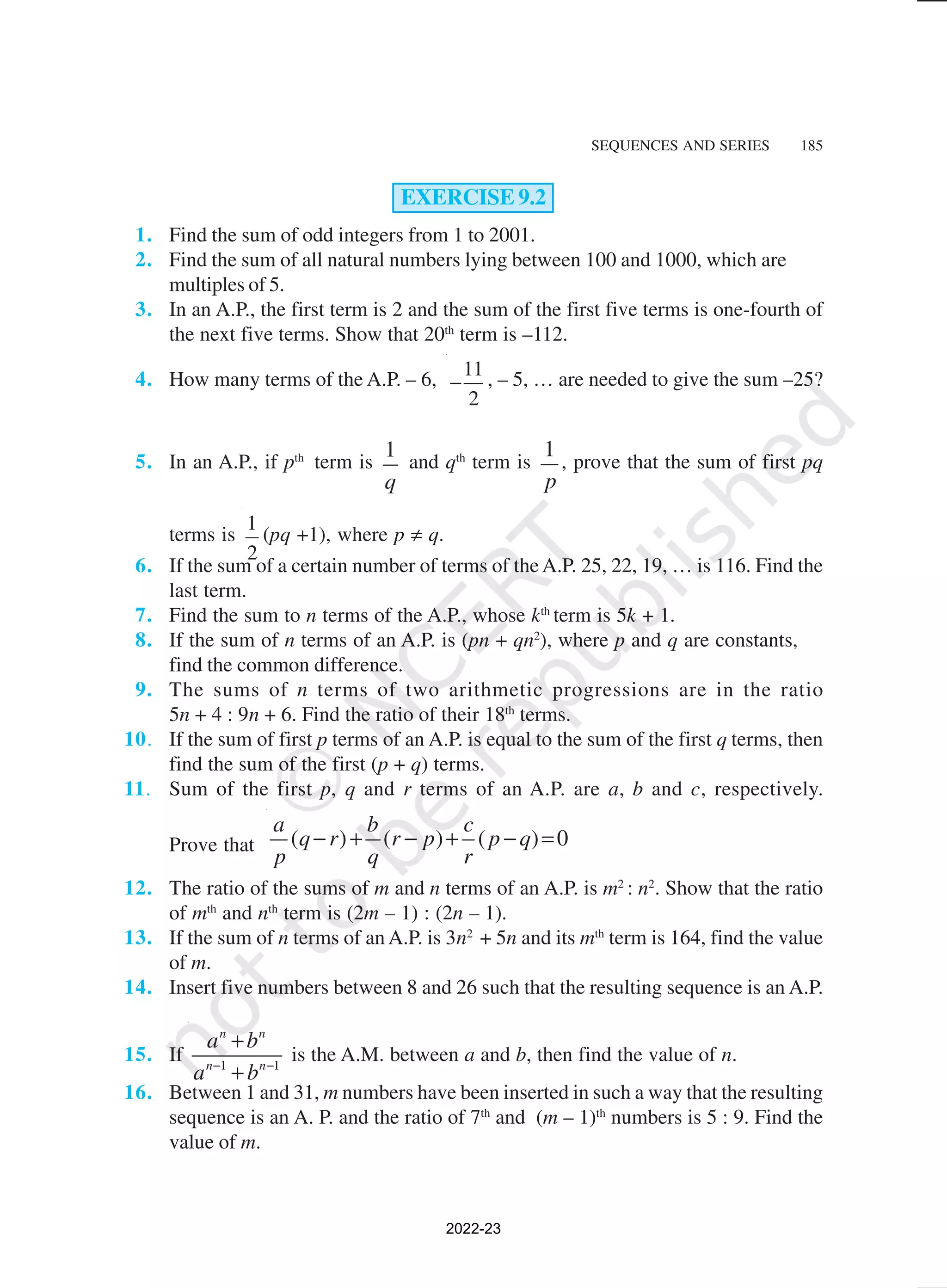 SEQUENCES AND SERIES 185
EXERCISE 9.2
1. Find the sum of odd integers from 1 to 2001.
2. Find the sum of all natural numbers lying between 100 and 1000, which are
multiples of 5.
3. In an A.P., the first term is 2 and the sum of the first five terms is one-fourth of
the next five terms. Show that 20th
term is –112.
4. How many terms of the A.P. – 6,
11
2
− , – 5, … are needed to give the sum –25?
5. In an A.P., if pth
term is
1
q
and qth
term is
1
p
, prove that the sum of first pq
terms is
1
2
(pq +1), where p ≠ q.
6. If the sum of a certain number of terms of theA.P. 25, 22, 19, … is 116. Find the
last term.
7. Find the sum to n terms of the A.P., whose kth
term is 5k + 1.
8. If the sum of n terms of an A.P. is (pn + qn2
), where p and q are constants,
find the common difference.
9. The sums of n terms of two arithmetic progressions are in the ratio
5n + 4 : 9n + 6. Find the ratio of their 18th
terms.
10. If the sum of first p terms of an A.P. is equal to the sum of the first q terms, then
find the sum of the first (p + q) terms.
11. Sum of the first p, q and r terms of an A.P. are a, b and c, respectively.
Prove that ( ) ( ) ( ) 0
a b c
q r r p p q
p q r
− + − + − =
12. The ratio of the sums of m and n terms of an A.P. is m2
: n2
. Show that the ratio
of mth
and nth
term is (2m – 1) : (2n – 1).
13. If the sum of n terms of an A.P. is 3n2
+ 5n and its mth
term is 164, find the value
of m.
14. Insert five numbers between 8 and 26 such that the resulting sequence is an A.P.
15. If 1 1
n n
n n
a b
a b
− −
+
+
is the A.M. between a and b, then find the value of n.
16. Between 1 and 31, m numbers have been inserted in such a way that the resulting
sequence is an A. P. and the ratio of 7th
and (m – 1)th
numbers is 5 : 9. Find the
value of m.
2022-23
 
