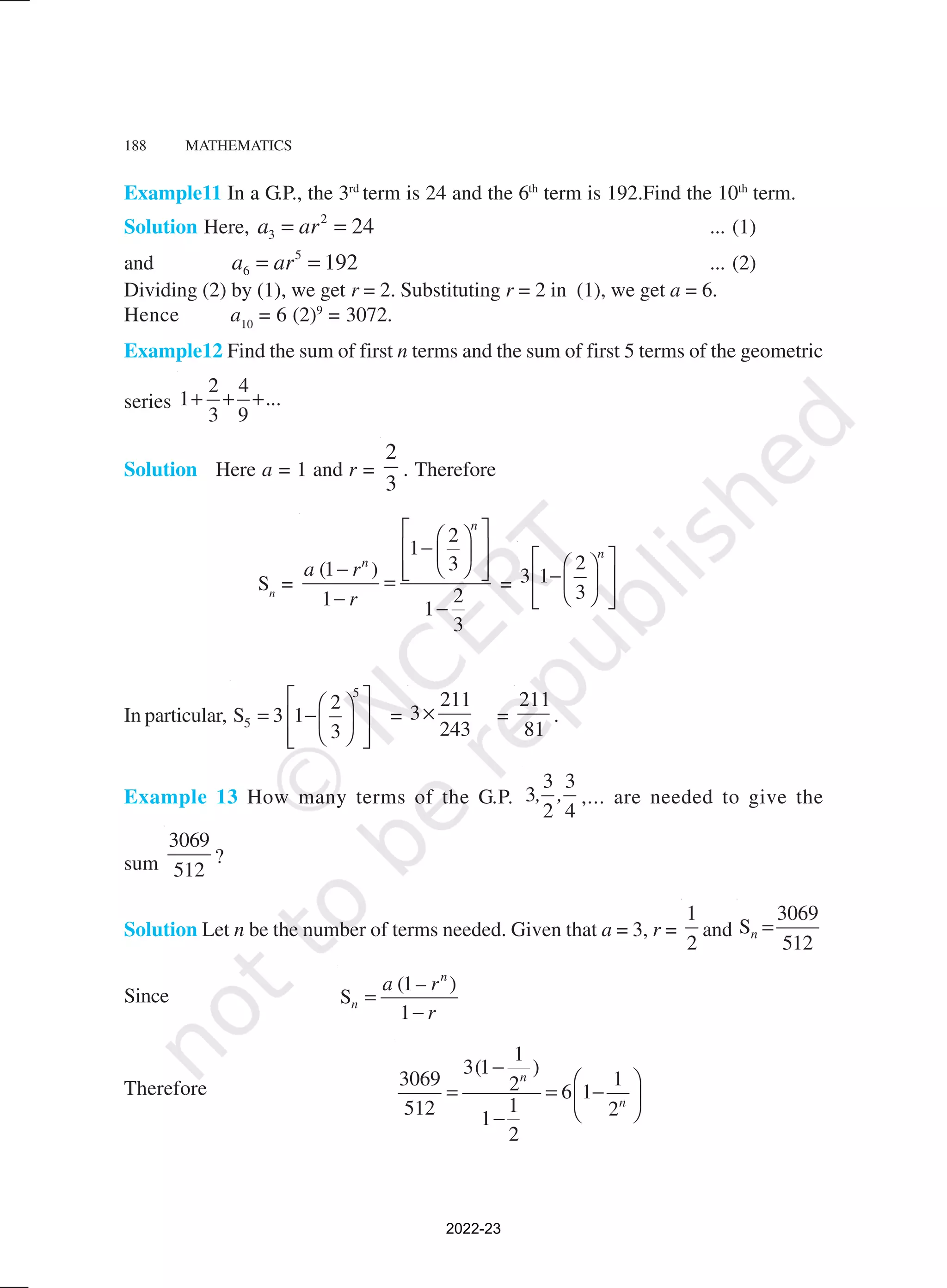 188 MATHEMATICS
Example11 In a G.P., the 3rd
term is 24 and the 6th
term is 192.Find the 10th
term.
Solution Here, a ar
3
2
24
= = ... (1)
and a ar
6
5
192
= = ... (2)
Dividing (2) by (1), we get r = 2. Substituting r = 2 in (1), we get a = 6.
Hence a10
= 6 (2)9
= 3072.
Example12 Find the sum of first n terms and the sum of first 5 terms of the geometric
series
2 4
1
3 9
...
+ + +
Solution Here a = 1 and r =
2
3
. Therefore
Sn
=
2
1
3
(1 )
2
1 1
3
n
n
a r
r
 
 
−
 
 
 
−  
 
=
− −
=
2
3 1
3
n
 
 
−
 
 
 
 
 
In particular,
5
5
2
S 3 1
3
 
 
= −
 
 
 
 
 
=
211
3
243
× =
211
81
.
Example 13 How many terms of the G.P.
3 3
3
2 4
, , ,... are needed to give the
sum
3069
512
?
Solution Let n be the number of terms needed. Given that a = 3, r =
1
2
and
3069
S
512
n =
Since
(1 )
S
1
n
n
a – r
r
=
−
Therefore
1
3(1 )
3069 1
2 6 1
1
512 2
1
2
n
n
−
 
= = −
 
 
−
2022-23
 