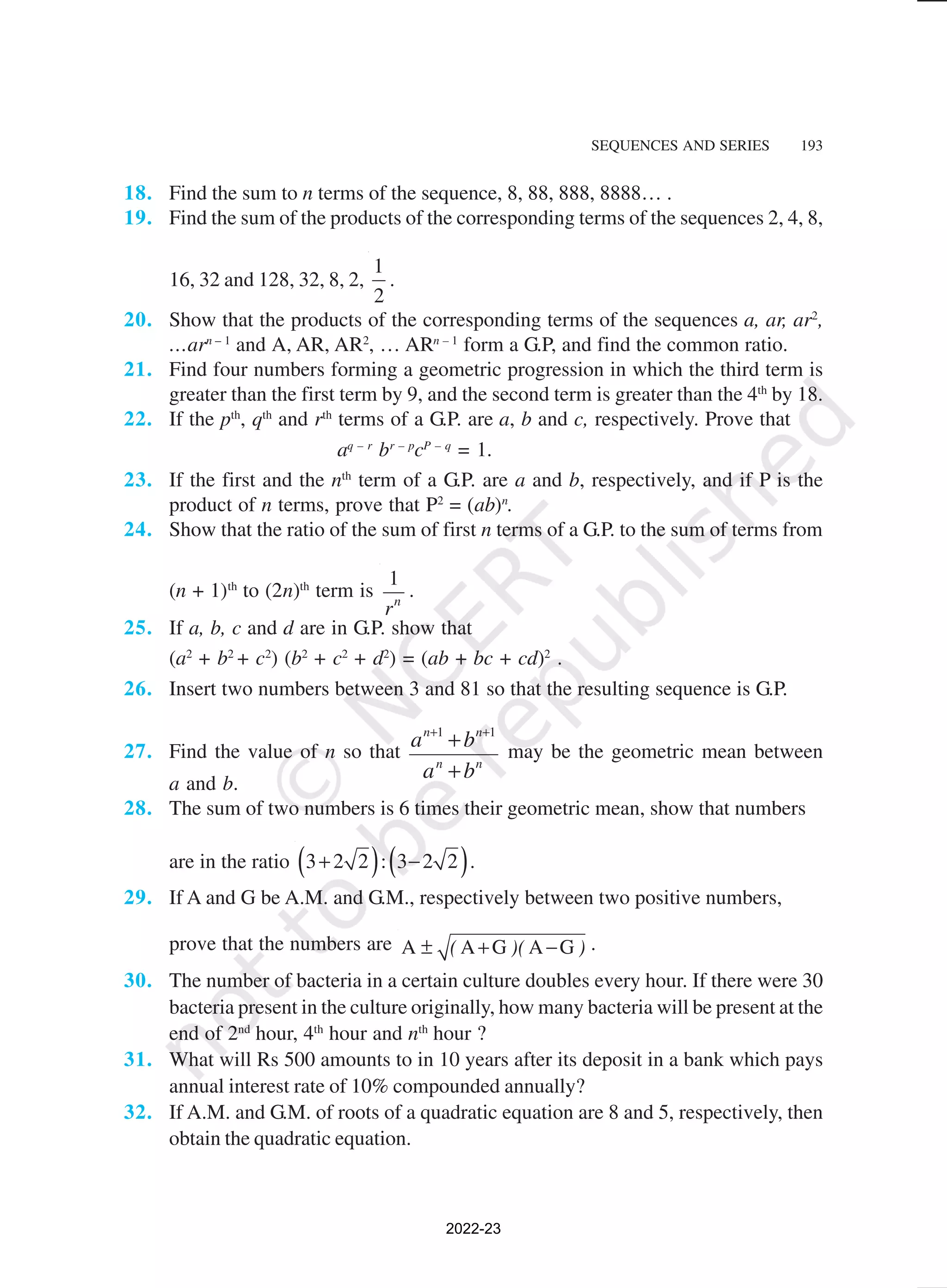 SEQUENCES AND SERIES 193
18. Find the sum to n terms of the sequence, 8, 88, 888, 8888… .
19. Find the sum of the products of the corresponding terms of the sequences 2, 4, 8,
16, 32 and 128, 32, 8, 2,
1
2
.
20. Show that the products of the corresponding terms of the sequences a, ar, ar2
,
…arn – 1
and A, AR, AR2
, … ARn – 1
form a G.P, and find the common ratio.
21. Find four numbers forming a geometric progression in which the third term is
greater than the first term by 9, and the second term is greater than the 4th
by 18.
22. If the pth
, qth
and rth
terms of a G.P. are a, b and c, respectively. Prove that
aq – r
br – p
cP – q
= 1.
23. If the first and the nth
term of a G.P. are a and b, respectively, and if P is the
product of n terms, prove that P2
= (ab)n
.
24. Show that the ratio of the sum of first n terms of a G.P. to the sum of terms from
(n + 1)th
to (2n)th
term is
1
n
r
.
25. If a, b, c and d are in G.P. show that
(a2
+ b2
+ c2
) (b2
+ c2
+ d2
) = (ab + bc + cd)2
.
26. Insert two numbers between 3 and 81 so that the resulting sequence is G.P.
27. Find the value of n so that
a b
a b
n n
n n
+ +
+
+
1 1
may be the geometric mean between
a and b.
28. The sum of two numbers is 6 times their geometric mean, show that numbers
are in the ratio ( ) ( )
3 2 2 : 3 2 2
+ − .
29. If A and G be A.M. and G.M., respectively between two positive numbers,
prove that the numbers are A A G A G
( )( )
± + − .
30. The number of bacteria in a certain culture doubles every hour. If there were 30
bacteria present in the culture originally, how many bacteria will be present at the
end of 2nd
hour, 4th
hour and nth
hour ?
31. What will Rs 500 amounts to in 10 years after its deposit in a bank which pays
annual interest rate of 10% compounded annually?
32. If A.M. and G.M. of roots of a quadratic equation are 8 and 5, respectively, then
obtain the quadratic equation.
2022-23
 