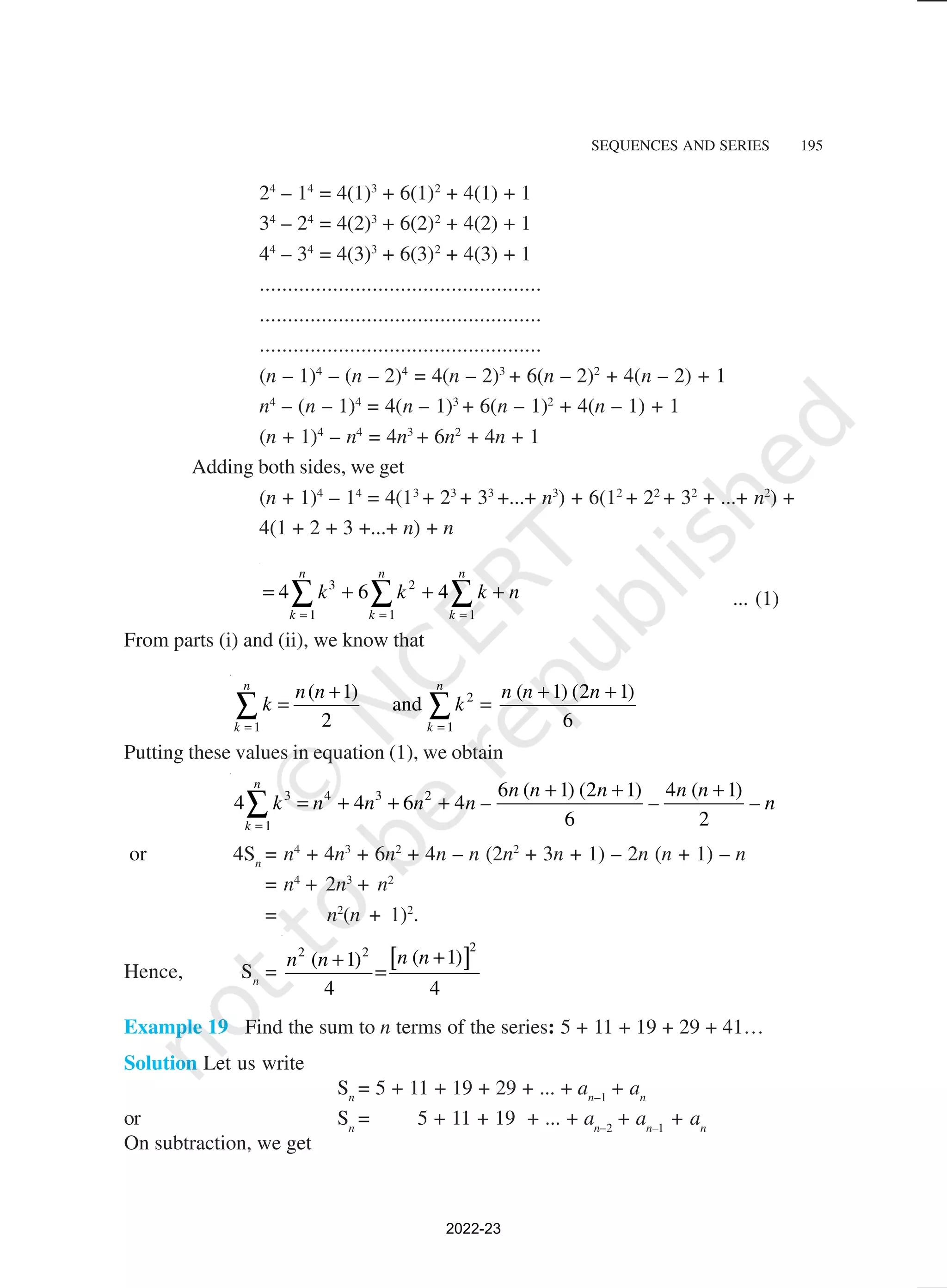 SEQUENCES AND SERIES 195
24
– 14
= 4(1)3
+ 6(1)2
+ 4(1) + 1
34
– 24
= 4(2)3
+ 6(2)2
+ 4(2) + 1
44
– 34
= 4(3)3
+ 6(3)2
+ 4(3) + 1
..................................................
..................................................
..................................................
(n – 1)4
– (n – 2)4
= 4(n – 2)3
+ 6(n – 2)2
+ 4(n – 2) + 1
n4
– (n – 1)4
= 4(n – 1)3
+ 6(n – 1)2
+ 4(n – 1) + 1
(n + 1)4
– n4
= 4n3
+ 6n2
+ 4n + 1
Adding both sides, we get
(n + 1)4
– 14
= 4(13
+ 23
+ 33
+...+ n3
) + 6(12
+ 22
+ 32
+ ...+ n2
) +
4(1 + 2 + 3 +...+ n) + n
3 2
1 1 1
4 6 4
n n n
k k k
k k k n
= = =
= + + +
∑ ∑ ∑ ... (1)
From parts (i) and (ii), we know that
2
1 1
( 1) ( 1) (2 1)
and
2 6
n n
k k
n n n n n
k k
= =
+ + +
= =
∑ ∑
Putting these values in equation (1), we obtain
3 4 3 2
1
6 ( 1) (2 1) 4 ( 1)
4 4 6 4
6 2
n
k
n n n n n
k n n n n – – – n
=
+ + +
= + + +
∑
or 4Sn
= n4
+ 4n3
+ 6n2
+ 4n – n (2n2
+ 3n + 1) – 2n (n + 1) – n
= n4
+ 2n3
+ n2
= n2
(n + 1)2
.
Hence, Sn
=
[ ]2
2 2
( 1)
( 1)
4 4
n n
n n +
+
=
Example 19 Find the sum to n terms of the series: 5 + 11 + 19 + 29 + 41…
Solution Let us write
Sn
= 5 + 11 + 19 + 29 + ... + an–1
+ an
or Sn
= 5 + 11 + 19 + ... + an–2
+ an–1
+ an
On subtraction, we get
2022-23
 