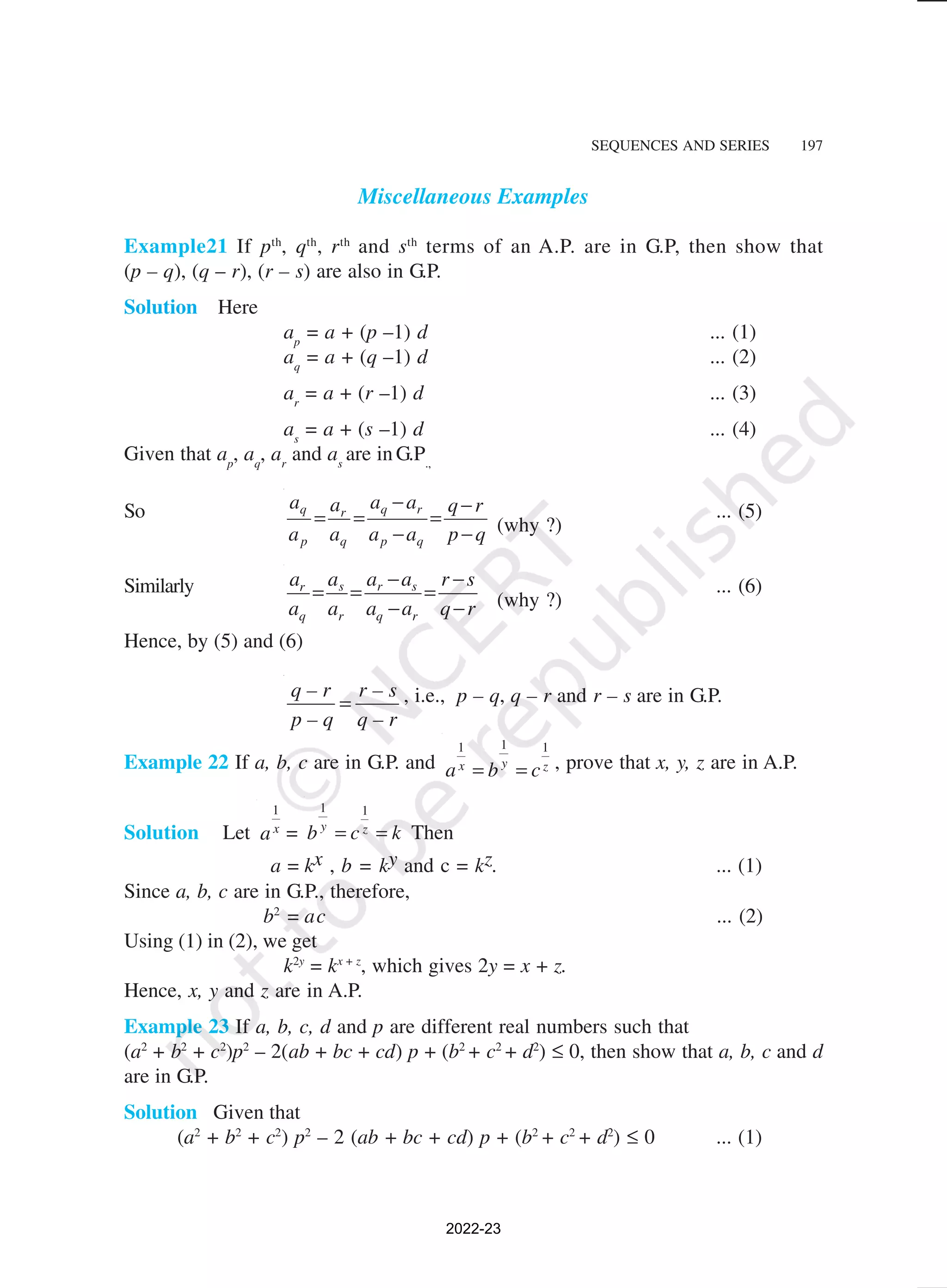 SEQUENCES AND SERIES 197
Miscellaneous Examples
Example21 If pth
, qth
, rth
and sth
terms of an A.P. are in G.P, then show that
(p – q), (q – r), (r – s) are also in G.P.
Solution Here
ap
= a + (p –1) d ... (1)
aq
= a + (q –1) d ... (2)
ar
= a + (r –1) d ... (3)
as
= a + (s –1) d ... (4)
Given that ap
, aq
, ar
and as
are in G.P.,
So q q r
r
p q p q
a a a
a q r
a a a a p q
− −
= = =
− − (why ?)
... (5)
Similarly s r s
r
q r q r
a a a
a r s
a a a a q r
− −
= = =
− − (why ?)
... (6)
Hence, by (5) and (6)
q – r r – s
p – q q – r
= , i.e., p – q, q – r and r – s are in G.P.
Example 22 If a, b, c are in G.P. and
1
1 1
y
x z
a b c
= = , prove that x, y, z are in A.P.
Solution Let
1
x
a =
1 1
y z
b c k
= = Then
a = kx , b = ky and c = kz. ... (1)
Since a, b, c are in G.P., therefore,
b2
= ac ... (2)
Using (1) in (2), we get
k2y
= kx + z
, which gives 2y = x + z.
Hence, x, y and z are in A.P.
Example 23 If a, b, c, d and p are different real numbers such that
(a2
+ b2
+ c2
)p2
– 2(ab + bc + cd) p + (b2
+ c2
+ d2
) ≤ 0, then show that a, b, c and d
are in G.P.
Solution Given that
(a2
+ b2
+ c2
) p2
– 2 (ab + bc + cd) p + (b2
+ c2
+ d2
) ≤ 0 ... (1)
2022-23
 