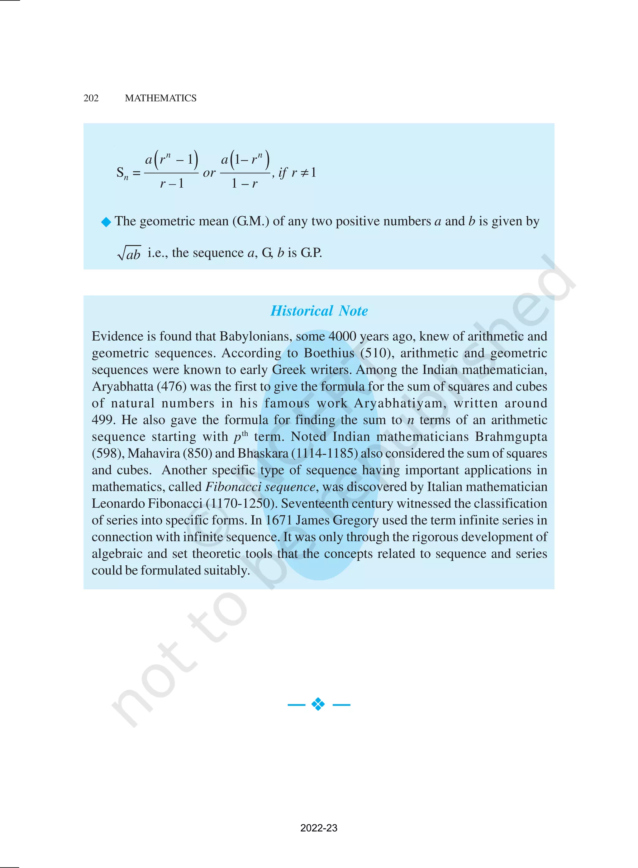 202 MATHEMATICS
( ) ( )
– 1 1–
S 1
1 1 –
n n
n
a r a r
= or , if r
r – r
≠
®The geometric mean (G.M.) of any two positive numbers a and b is given by
ab i.e., the sequence a, G, b is G.P.
Historical Note
Evidence is found that Babylonians, some 4000 years ago, knew of arithmetic and
geometric sequences. According to Boethius (510), arithmetic and geometric
sequences were known to early Greek writers. Among the Indian mathematician,
Aryabhatta (476) was the first to give the formula for the sum of squares and cubes
of natural numbers in his famous work Aryabhatiyam, written around
499. He also gave the formula for finding the sum to n terms of an arithmetic
sequence starting with pth
term. Noted Indian mathematicians Brahmgupta
(598), Mahavira (850) and Bhaskara (1114-1185) also considered the sum of squares
and cubes. Another specific type of sequence having important applications in
mathematics, called Fibonacci sequence, was discovered by Italian mathematician
Leonardo Fibonacci (1170-1250). Seventeenth century witnessed the classification
of series into specific forms. In 1671 James Gregory used the term infinite series in
connection with infinite sequence. It was only through the rigorous development of
algebraic and set theoretic tools that the concepts related to sequence and series
could be formulated suitably.
— v
v
v
v
v —
2022-23
 